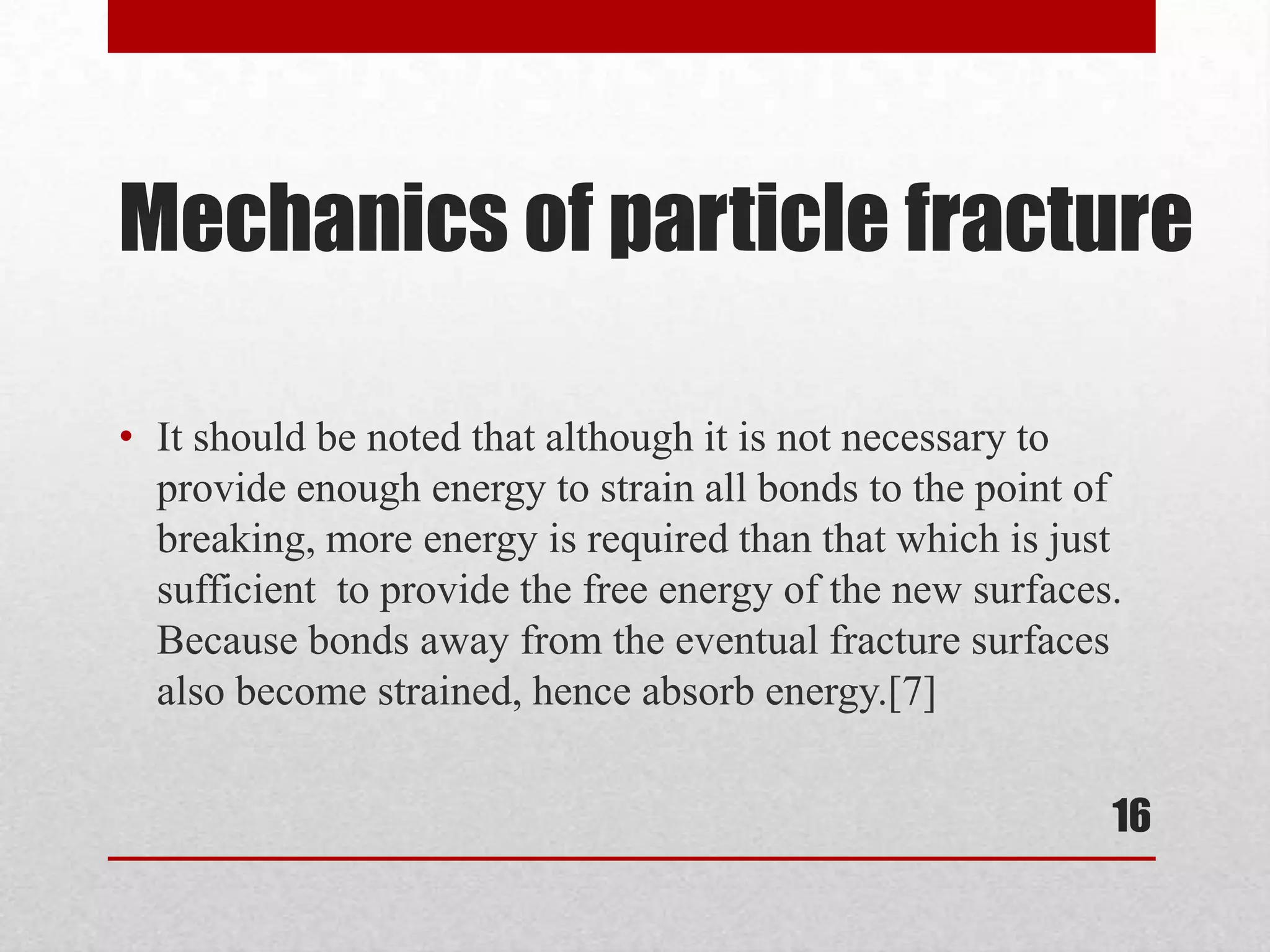 Mechanics of particle fracture
• It should be noted that although it is not necessary to
provide enough energy to strain all bonds to the point of
breaking, more energy is required than that which is just
sufficient to provide the free energy of the new surfaces.
Because bonds away from the eventual fracture surfaces
also become strained, hence absorb energy.[7]
16
 