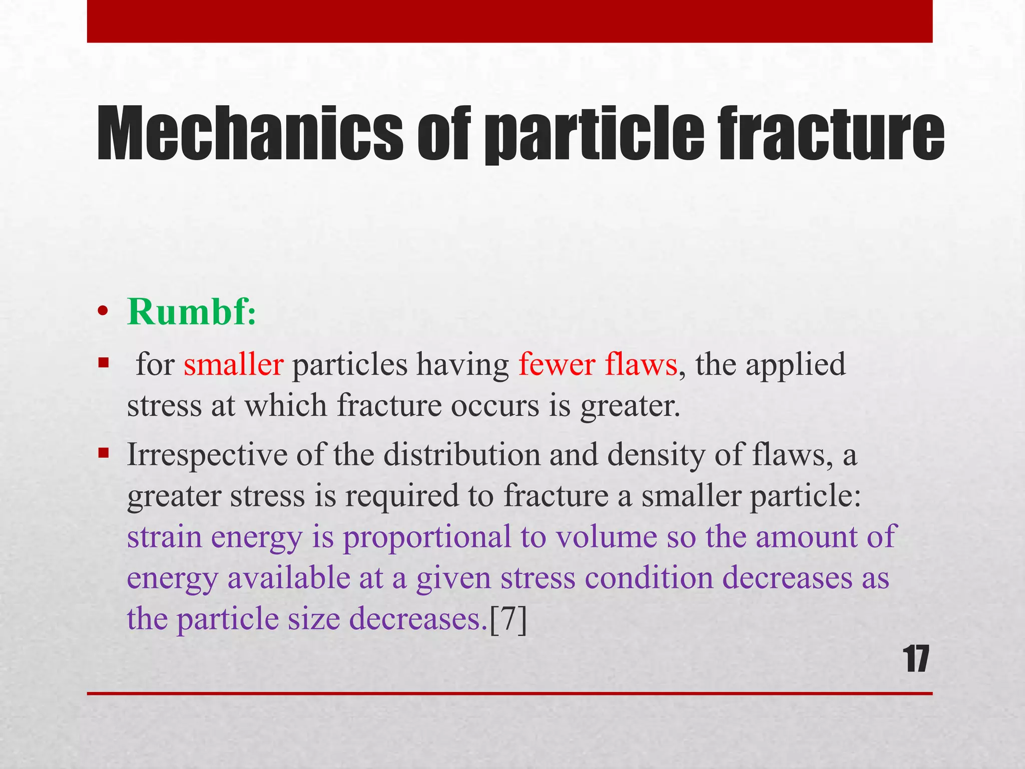 Mechanics of particle fracture
• Rumbf:
 for smaller particles having fewer flaws, the applied
stress at which fracture occurs is greater.
 Irrespective of the distribution and density of flaws, a
greater stress is required to fracture a smaller particle:
strain energy is proportional to volume so the amount of
energy available at a given stress condition decreases as
the particle size decreases.[7]
17
 