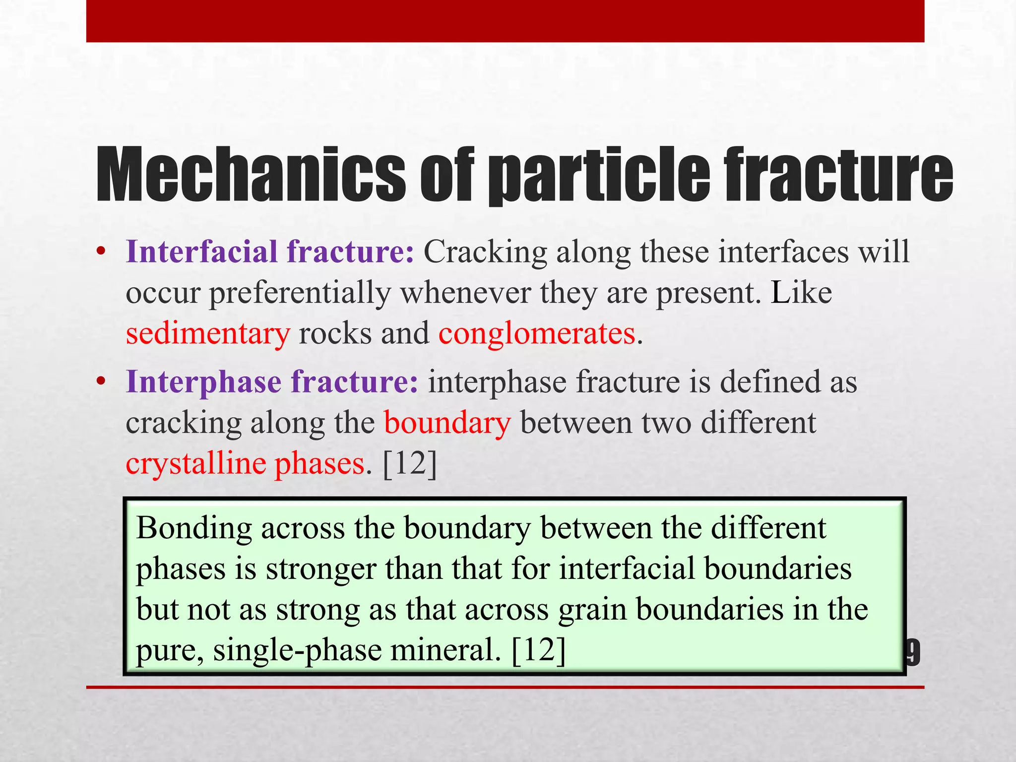 Mechanics of particle fracture
19
• Interfacial fracture: Cracking along these interfaces will
occur preferentially whenever they are present. Like
sedimentary rocks and conglomerates.
• Interphase fracture: interphase fracture is defined as
cracking along the boundary between two different
crystalline phases. [12]
Bonding across the boundary between the different
phases is stronger than that for interfacial boundaries
but not as strong as that across grain boundaries in the
pure, single-phase mineral. [12]
 