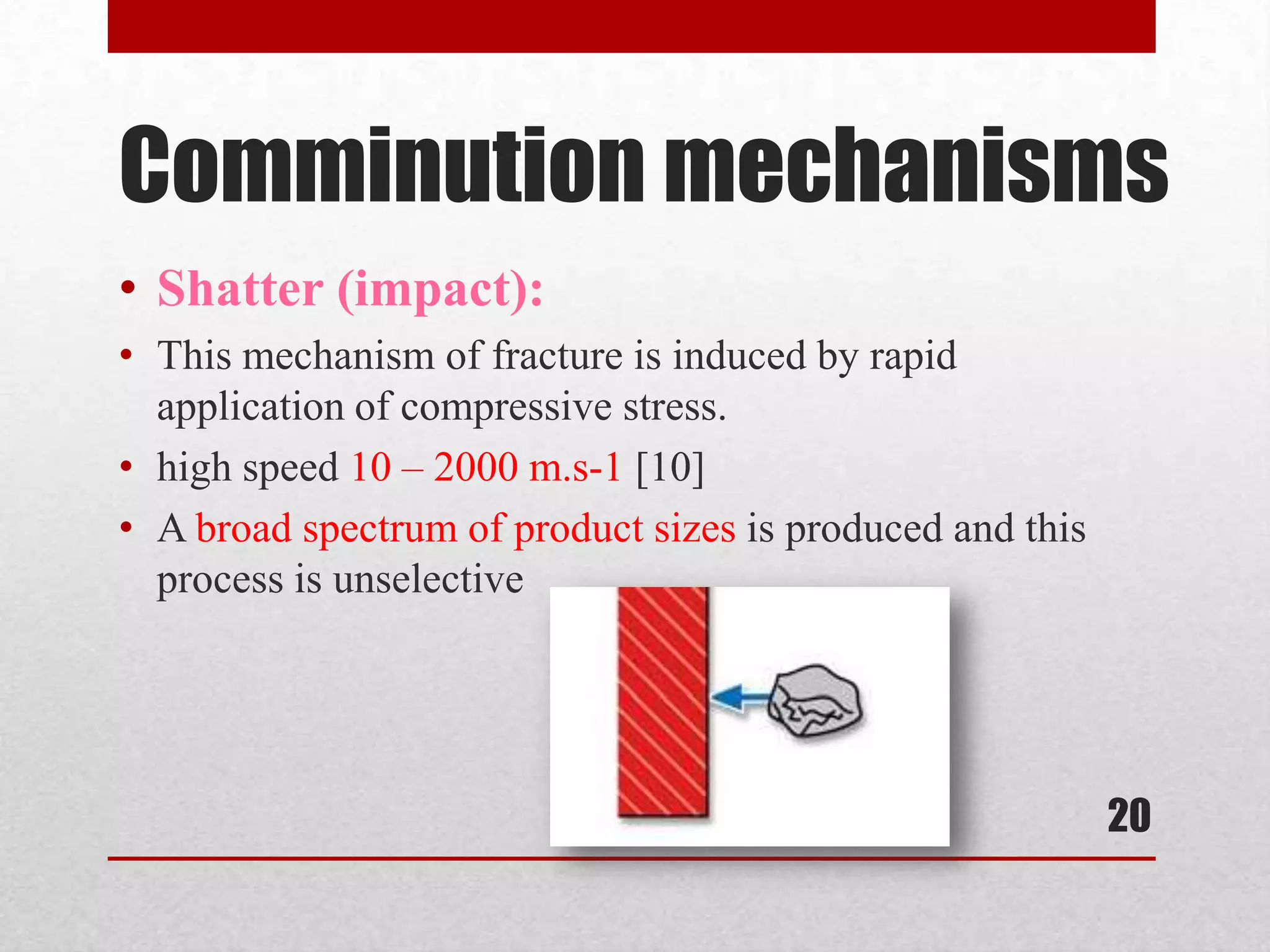 Comminution mechanisms
• Shatter (impact):
• This mechanism of fracture is induced by rapid
application of compressive stress.
• high speed 10 – 2000 m.s-1 [10]
• A broad spectrum of product sizes is produced and this
process is unselective
20
 