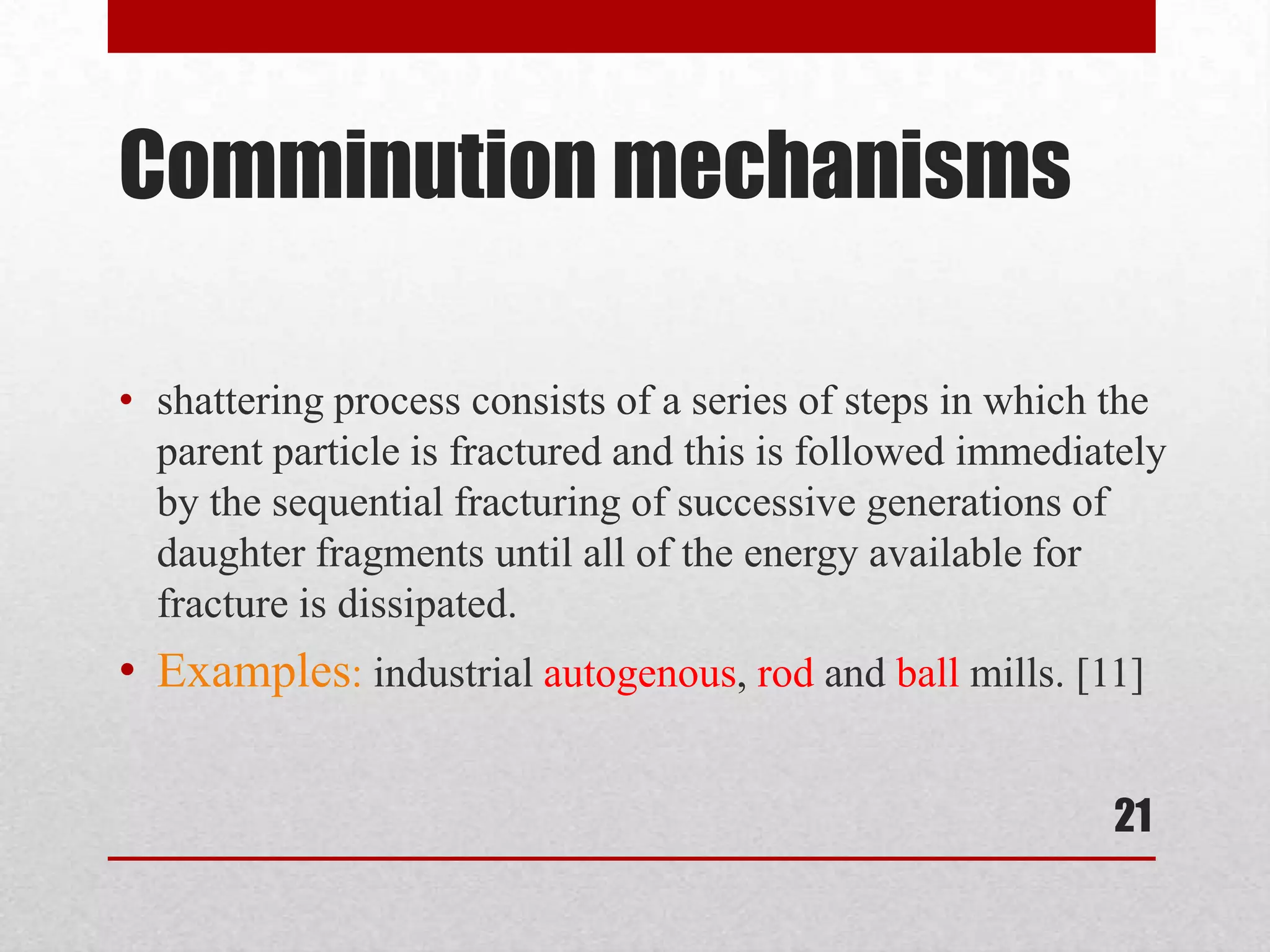 Comminution mechanisms
• shattering process consists of a series of steps in which the
parent particle is fractured and this is followed immediately
by the sequential fracturing of successive generations of
daughter fragments until all of the energy available for
fracture is dissipated.
• Examples: industrial autogenous, rod and ball mills. [11]
21
 