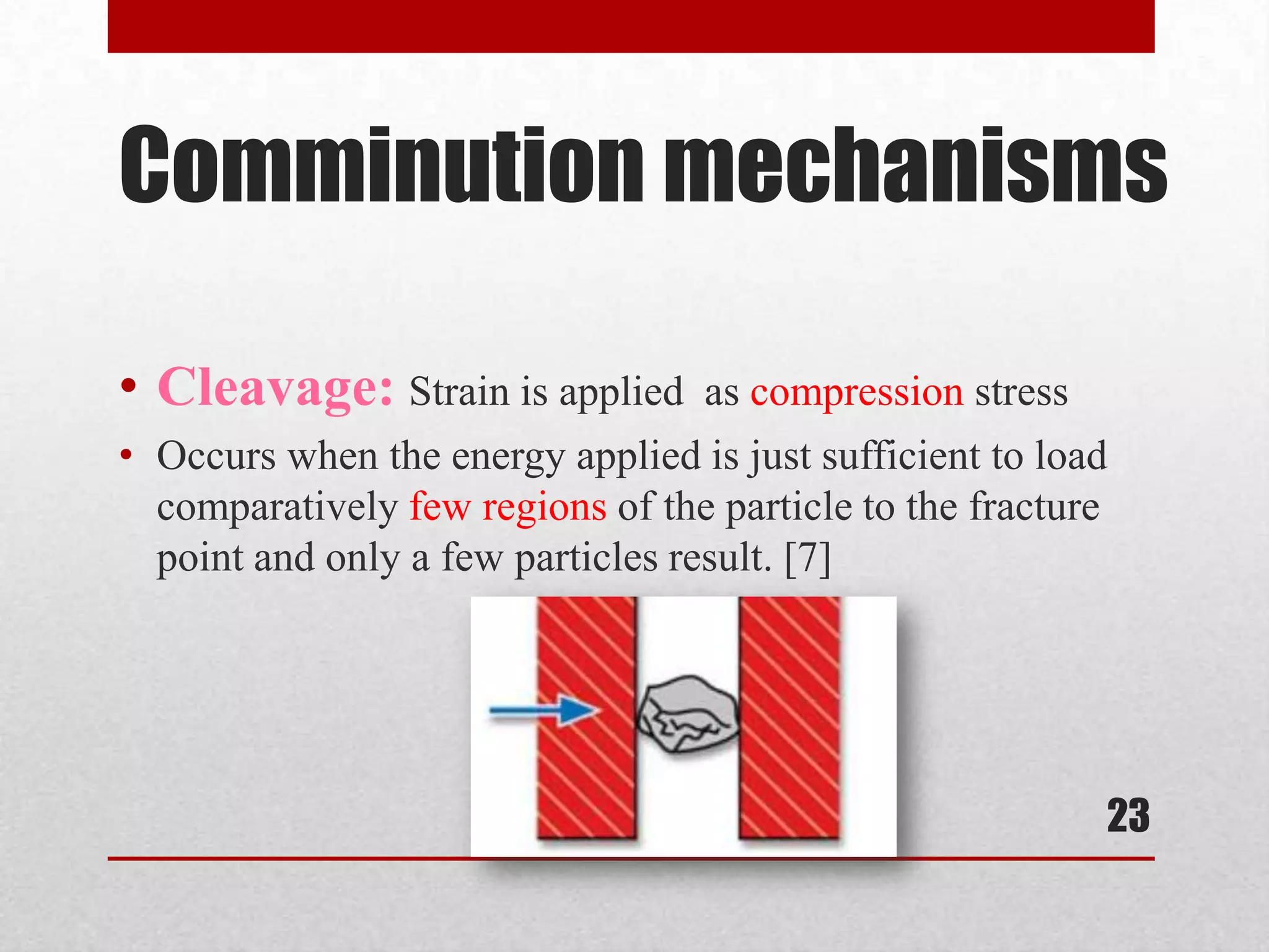 Comminution mechanisms
• Cleavage: Strain is applied as compression stress
• Occurs when the energy applied is just sufficient to load
comparatively few regions of the particle to the fracture
point and only a few particles result. [7]
23
 