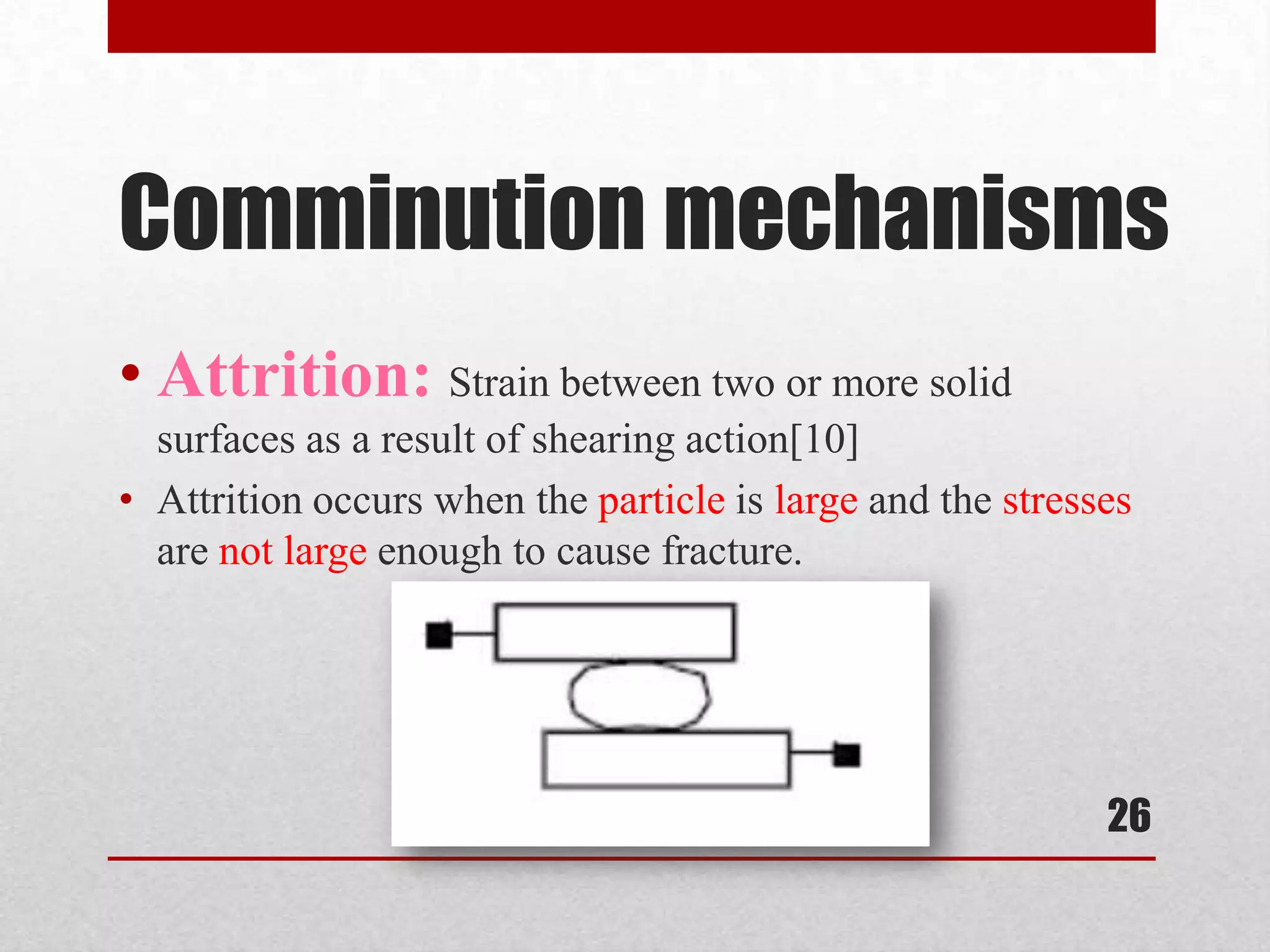 Comminution mechanisms
• Attrition: Strain between two or more solid
surfaces as a result of shearing action[10]
• Attrition occurs when the particle is large and the stresses
are not large enough to cause fracture.
26
 
