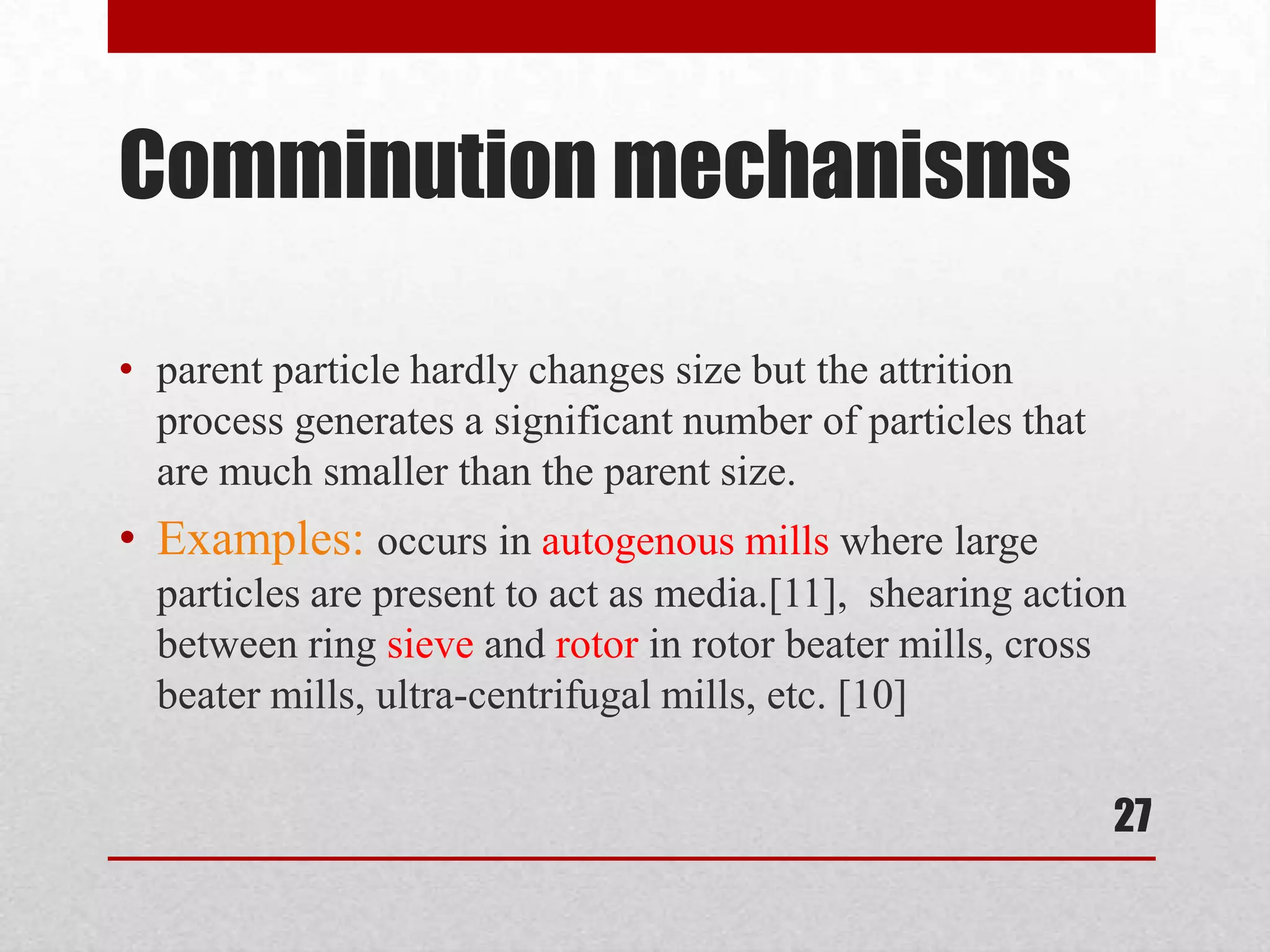 Comminution mechanisms
• parent particle hardly changes size but the attrition
process generates a significant number of particles that
are much smaller than the parent size.
• Examples: occurs in autogenous mills where large
particles are present to act as media.[11], shearing action
between ring sieve and rotor in rotor beater mills, cross
beater mills, ultra-centrifugal mills, etc. [10]
27
 