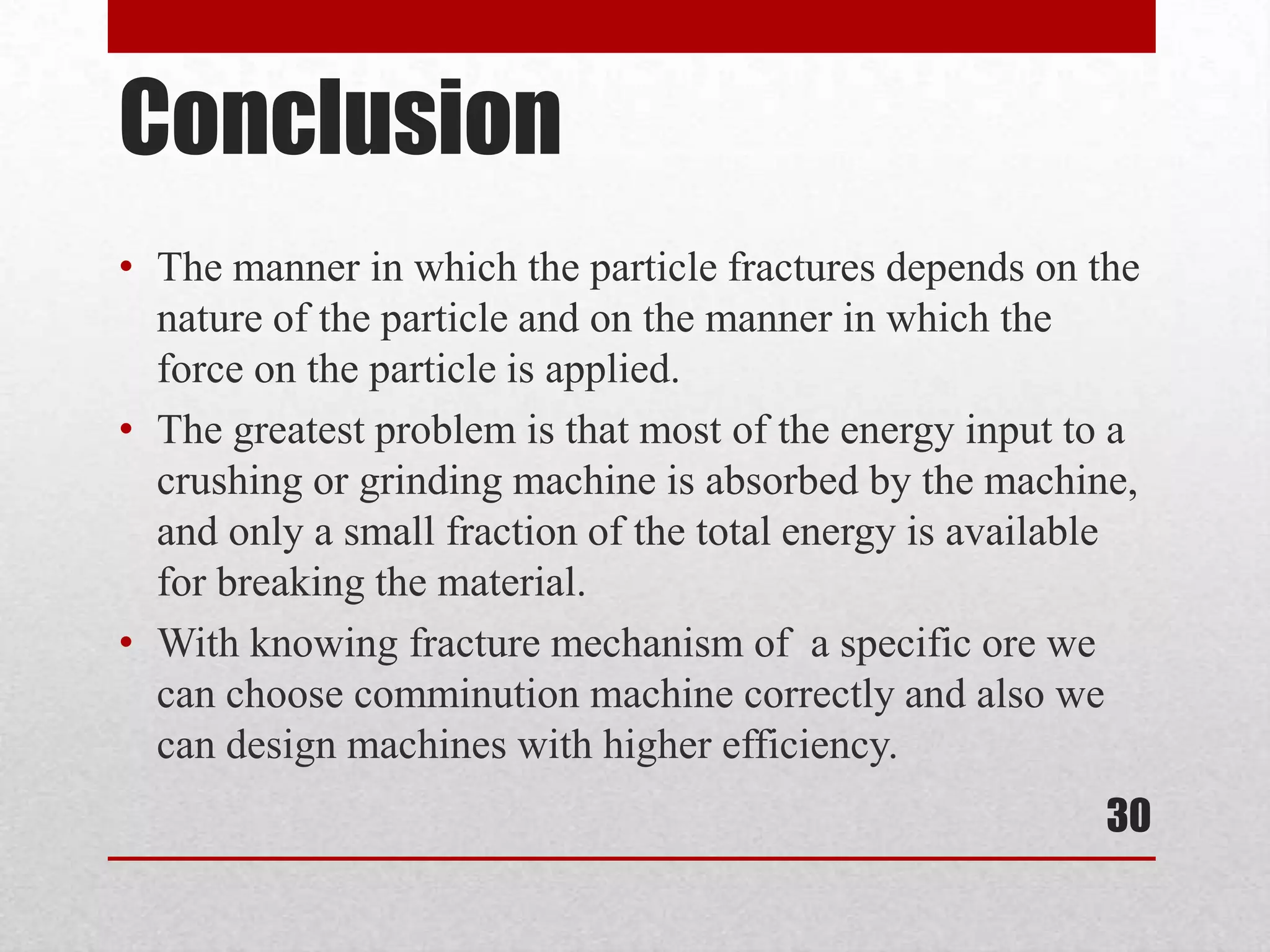 Conclusion
• The manner in which the particle fractures depends on the
nature of the particle and on the manner in which the
force on the particle is applied.
• The greatest problem is that most of the energy input to a
crushing or grinding machine is absorbed by the machine,
and only a small fraction of the total energy is available
for breaking the material.
• With knowing fracture mechanism of a specific ore we
can choose comminution machine correctly and also we
can design machines with higher efficiency.
30
 