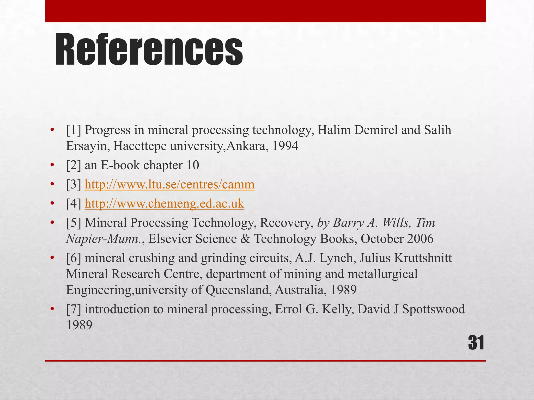 References
• [1] Progress in mineral processing technology, Halim Demirel and Salih
Ersayin, Hacettepe university,Ankara, 1994
• [2] an E-book chapter 10
• [3] http://www.ltu.se/centres/camm
• [4] http://www.chemeng.ed.ac.uk
• [5] Mineral Processing Technology, Recovery, by Barry A. Wills, Tim
Napier-Munn., Elsevier Science & Technology Books, October 2006
• [6] mineral crushing and grinding circuits, A.J. Lynch, Julius Kruttshnitt
Mineral Research Centre, department of mining and metallurgical
Engineering,university of Queensland, Australia, 1989
• [7] introduction to mineral processing, Errol G. Kelly, David J Spottswood
1989
31
 