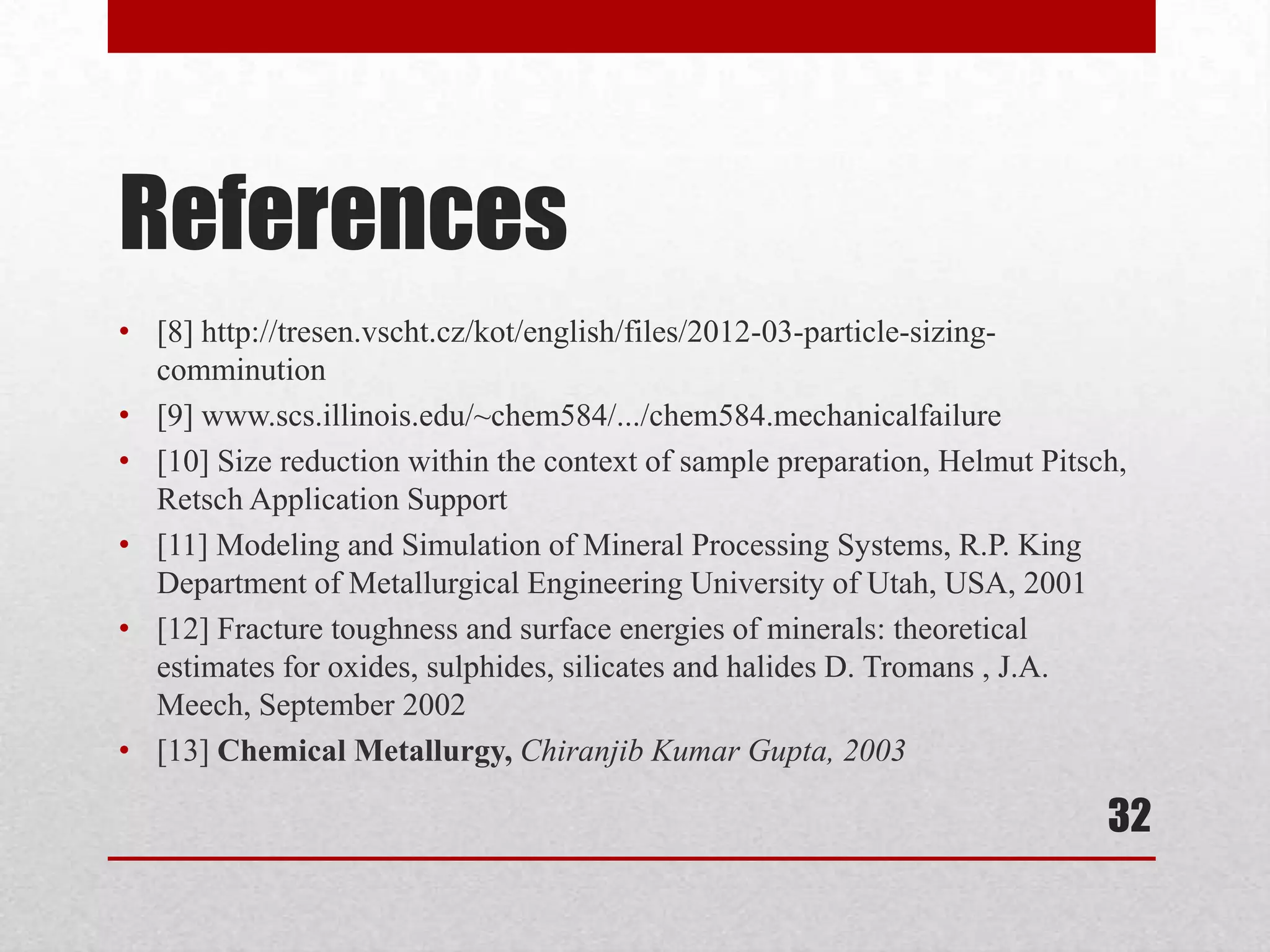 References
• [8] http://tresen.vscht.cz/kot/english/files/2012-03-particle-sizing-
comminution
• [9] www.scs.illinois.edu/~chem584/.../chem584.mechanicalfailure
• [10] Size reduction within the context of sample preparation, Helmut Pitsch,
Retsch Application Support
• [11] Modeling and Simulation of Mineral Processing Systems, R.P. King
Department of Metallurgical Engineering University of Utah, USA, 2001
• [12] Fracture toughness and surface energies of minerals: theoretical
estimates for oxides, sulphides, silicates and halides D. Tromans , J.A.
Meech, September 2002
• [13] Chemical Metallurgy, Chiranjib Kumar Gupta, 2003
32
 