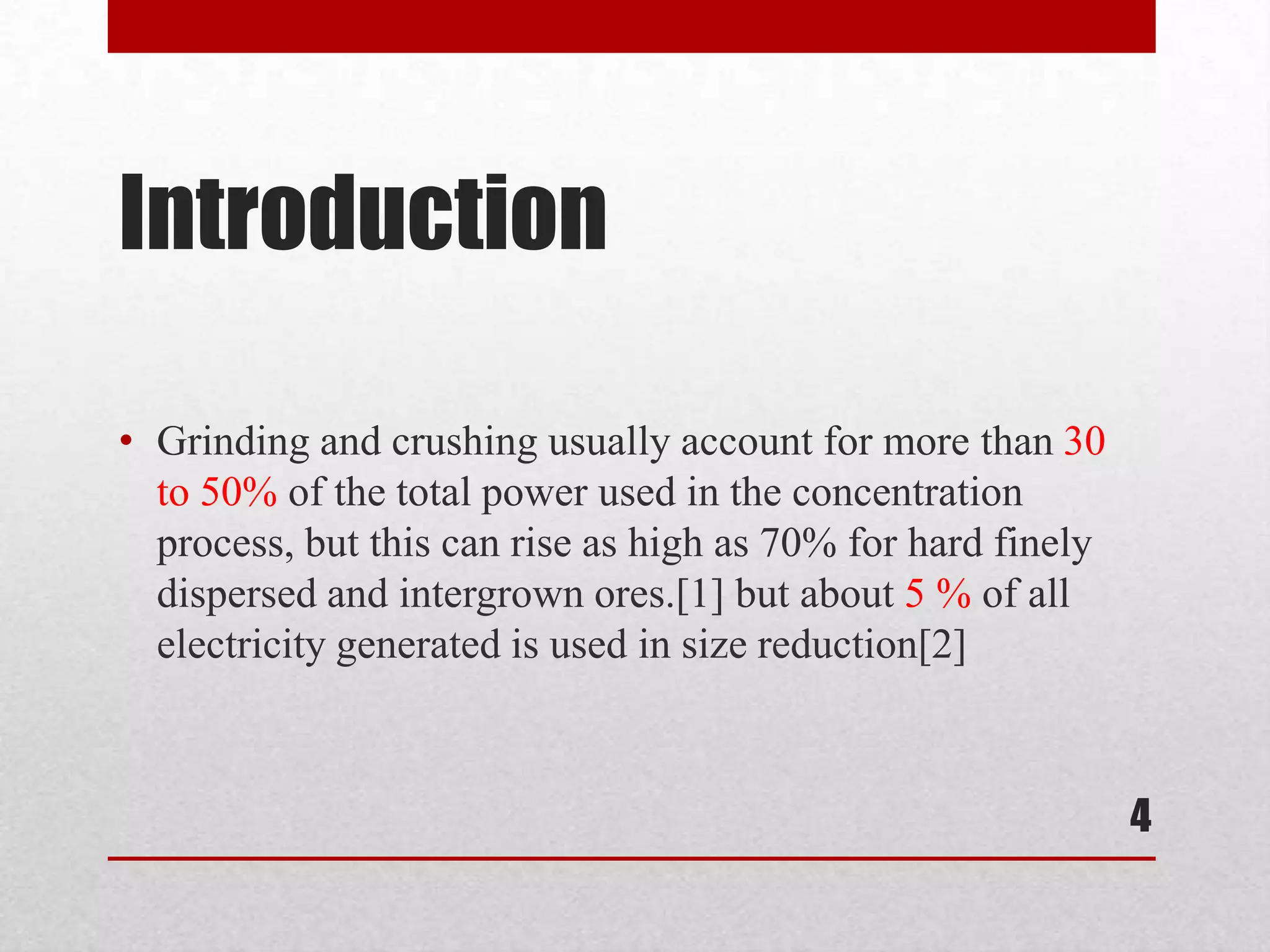 Introduction
• Grinding and crushing usually account for more than 30
to 50% of the total power used in the concentration
process, but this can rise as high as 70% for hard finely
dispersed and intergrown ores.[1] but about 5 % of all
electricity generated is used in size reduction[2]
4
 