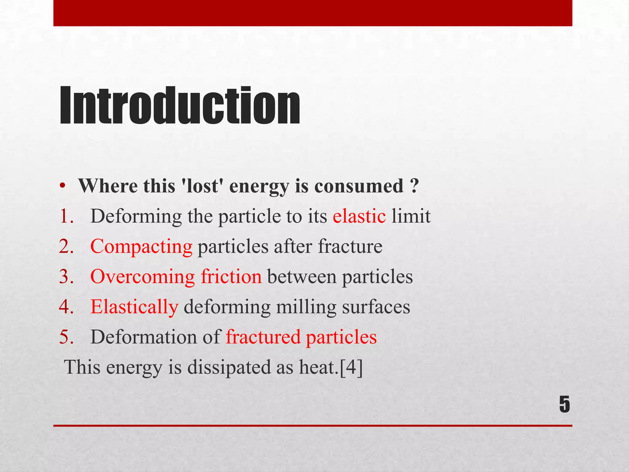 Introduction
• Where this 'lost' energy is consumed ?
1. Deforming the particle to its elastic limit
2. Compacting particles after fracture
3. Overcoming friction between particles
4. Elastically deforming milling surfaces
5. Deformation of fractured particles
This energy is dissipated as heat.[4]
5
 