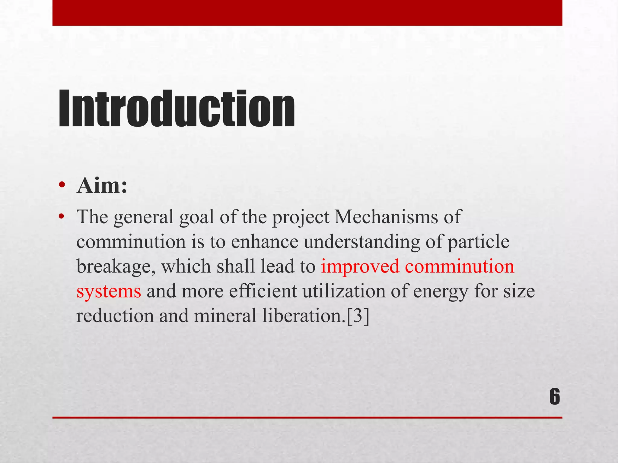 Introduction
• Aim:
• The general goal of the project Mechanisms of
comminution is to enhance understanding of particle
breakage, which shall lead to improved comminution
systems and more efficient utilization of energy for size
reduction and mineral liberation.[3]
6
 