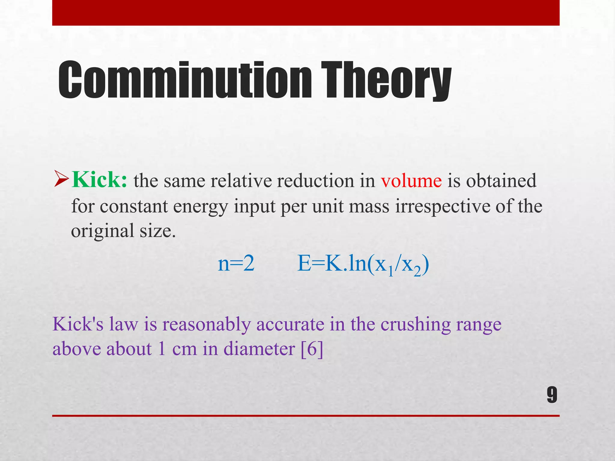 Comminution Theory
Kick: the same relative reduction in volume is obtained
for constant energy input per unit mass irrespective of the
original size.
n=2 E=K.ln(x1/x2)
Kick's law is reasonably accurate in the crushing range
above about 1 cm in diameter [6]
9
 