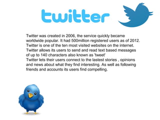 Twitter was created in 2006, the service quickly became
worldwide popular. It had 500million registered users as of 2012.
Twitter is one of the ten most visited websites on the internet.
Twitter allows its users to send and read text based messages
of up to 140 characters also known as 'tweet'
Twitter lets their users connect to the lastest stories , opinions
and news about what they find interesting. As well as following
friends and accounts its users find compelling.
 