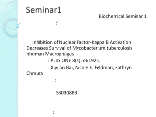 Seminar1
Biochemical Seminar 1
:`
Inhibition of Nuclear Factor-Kappa B Activation
Decreases Survival of Mycobacterium tuberculosis
nhuman Macrophages
: PLoS ONE 8(4): e61925.
: Xiyuan Bai, Nicole E. Feldman, Kathryn
Chmura
:
53030883
:
 