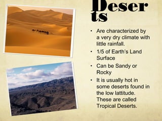 Deser
ts
• Are characterized by
a very dry climate with
little rainfall.
• 1/5 of Earth’s Land
Surface
• Can be Sandy or
Rocky
• It is usually hot in
some deserts found in
the low lattitude.
These are called
Tropical Deserts.
 