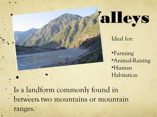 Valleys
Is a landform commonly found in
between two mountains or mountain
ranges.
Ideal for:
•Farming
•Animal-Raising
•Human
Habitation
 