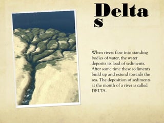 Delta
s
When rivers flow into standing
bodies of water, the water
deposits its load of sediments.
After some time these sediments
build up and extend towards the
sea. The deposition of sediments
at the mouth of a river is called
DELTA.
 