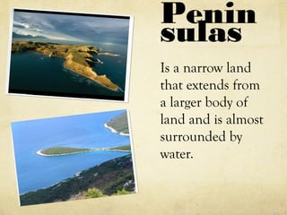 Penin
sulas
Is a narrow land
that extends from
a larger body of
land and is almost
surrounded by
water.
 