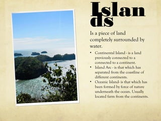 IslandsIs a piece of land
completely surrounded by
water.
• Continental Island - is a land
previously connected to a
connected to a continent.
• Island Arc - is that which has
separated from the coastline of
different continents.
• Oceanic Island- is that which has
been formed by force of nature
underneath the ocean. Usually
located farm from the continents.
 