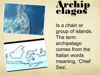 Archip
elagos
Is a chain or
group of islands.
The term
archipelago
comes from the
Italian words
meaning, ‘Chief
Sea’.
 