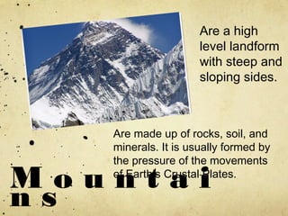 M o u n t a i
n s
Are a high
level landform
with steep and
sloping sides.
Are made up of rocks, soil, and
minerals. It is usually formed by
the pressure of the movements
of Earth’s Crustal Plates.
 