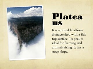 Platea
us
It is a raised landform
characterized with a flat
top surface. Its peak is
ideal for farming and
animal-raising. It has a
steep slope.
 