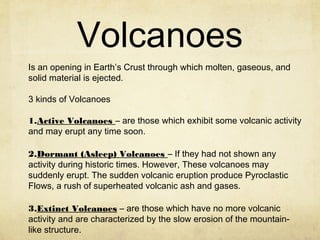 Volcanoes
Is an opening in Earth’s Crust through which molten, gaseous, and
solid material is ejected.
3 kinds of Volcanoes
1.Active Volcanoes – are those which exhibit some volcanic activity
and may erupt any time soon.
2.Dormant (Asleep) Volcanoes – If they had not shown any
activity during historic times. However, These volcanoes may
suddenly erupt. The sudden volcanic eruption produce Pyroclastic
Flows, a rush of superheated volcanic ash and gases.
3.Extinct Volcanoes – are those which have no more volcanic
activity and are characterized by the slow erosion of the mountain-
like structure.
 