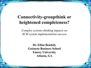 Connectivity-groupthink or
heightened completeness?
Complex systems-thinking impacts on
SCM system implementation success
Dr. Elliot Bendoly
Goizueta Business School
Emory University
Atlanta, GA
 