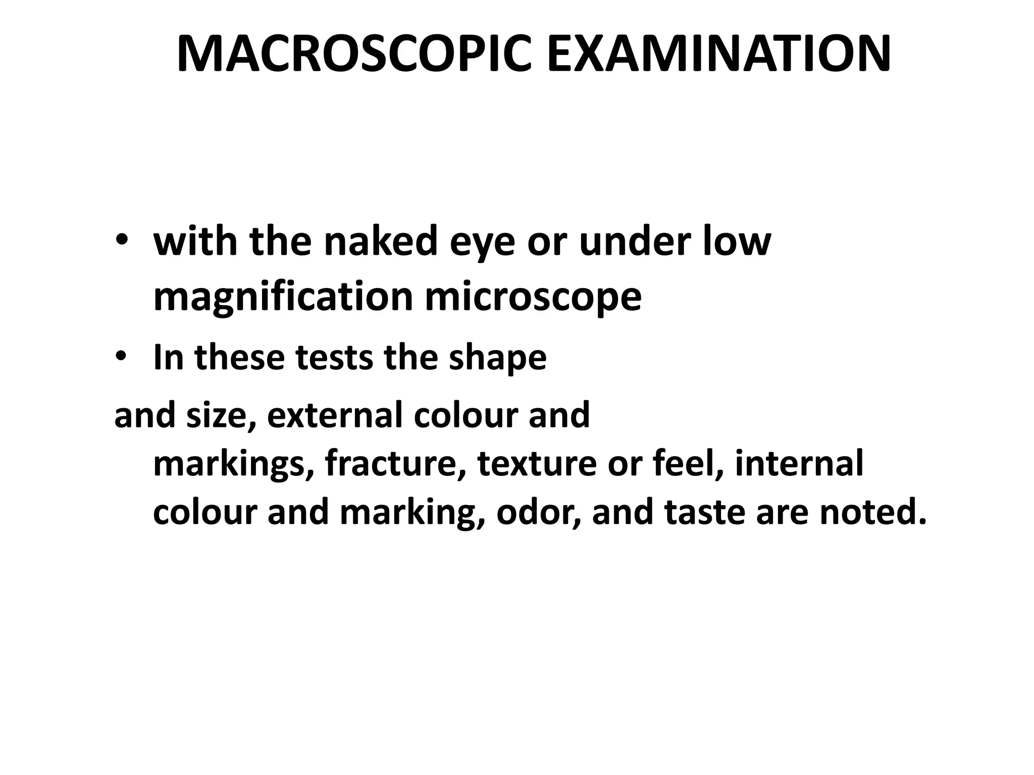 MACROSCOPIC EXAMINATION
• with the naked eye or under low
magnification microscope
• In these tests the shape
and size, external colour and
markings, fracture, texture or feel, internal
colour and marking, odor, and taste are noted.
 