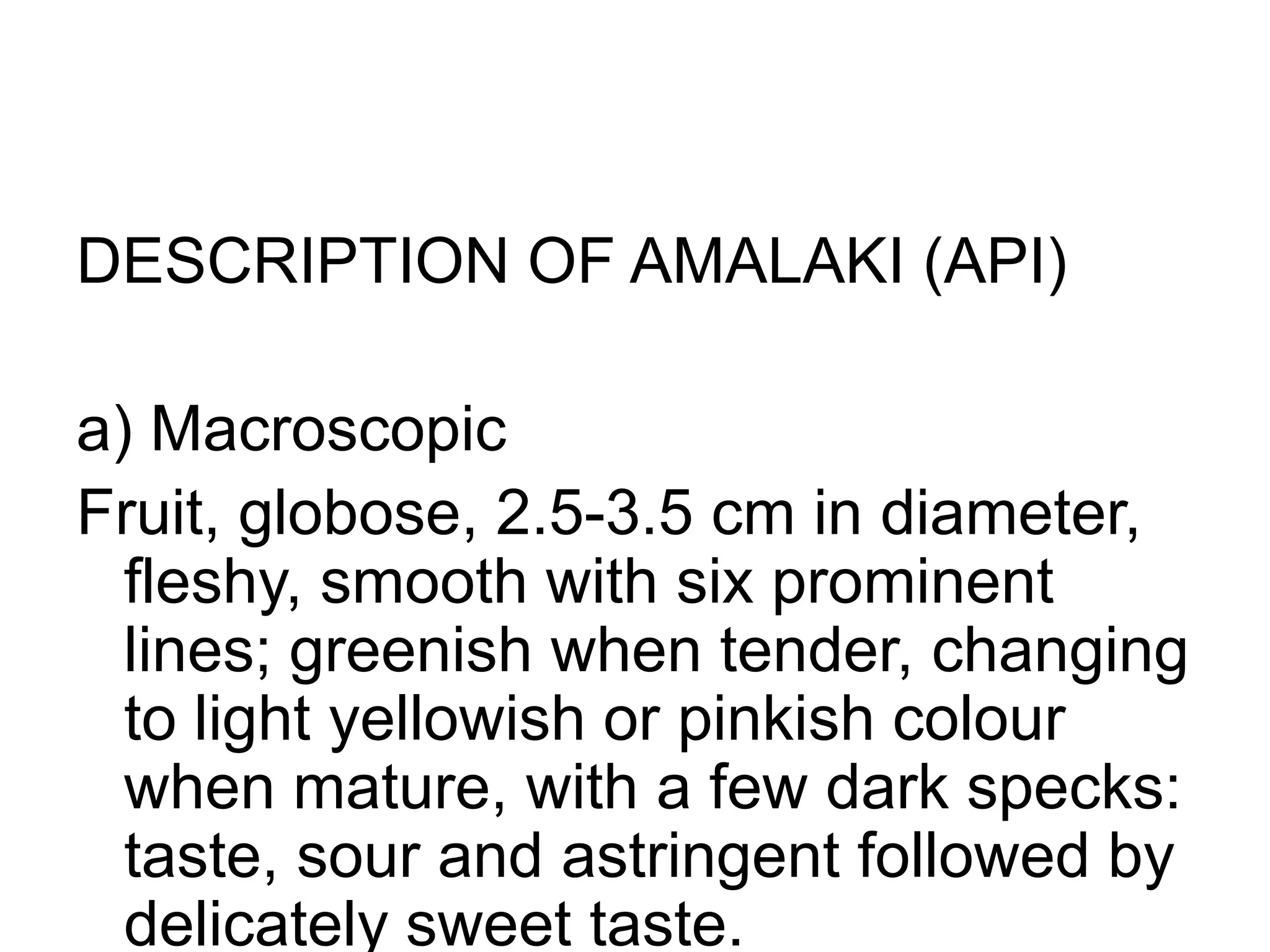 DESCRIPTION OF AMALAKI (API)
a) Macroscopic
Fruit, globose, 2.5-3.5 cm in diameter,
fleshy, smooth with six prominent
lines; greenish when tender, changing
to light yellowish or pinkish colour
when mature, with a few dark specks:
taste, sour and astringent followed by
delicately sweet taste.
 