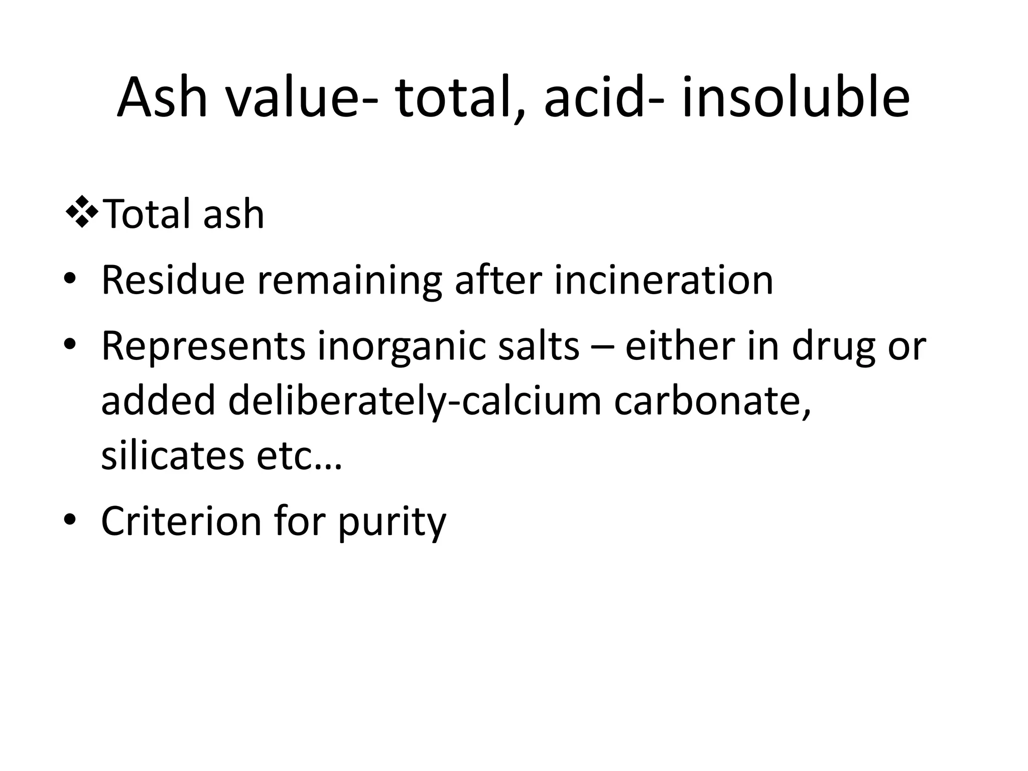 Ash value- total, acid- insoluble
Total ash
• Residue remaining after incineration
• Represents inorganic salts – either in drug or
added deliberately-calcium carbonate,
silicates etc…
• Criterion for purity
 