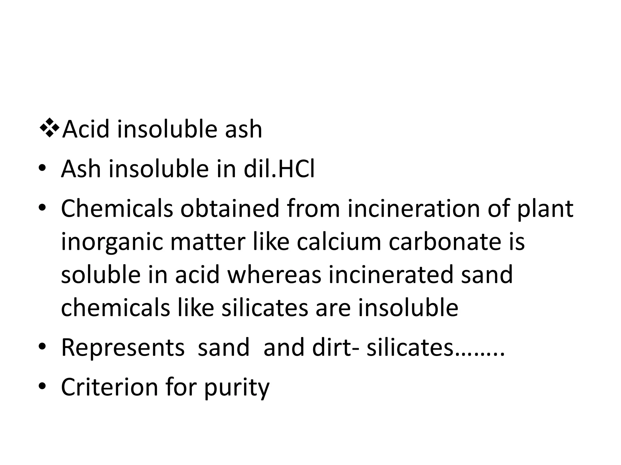Acid insoluble ash
• Ash insoluble in dil.HCl
• Chemicals obtained from incineration of plant
inorganic matter like calcium carbonate is
soluble in acid whereas incinerated sand
chemicals like silicates are insoluble
• Represents sand and dirt- silicates……..
• Criterion for purity
 