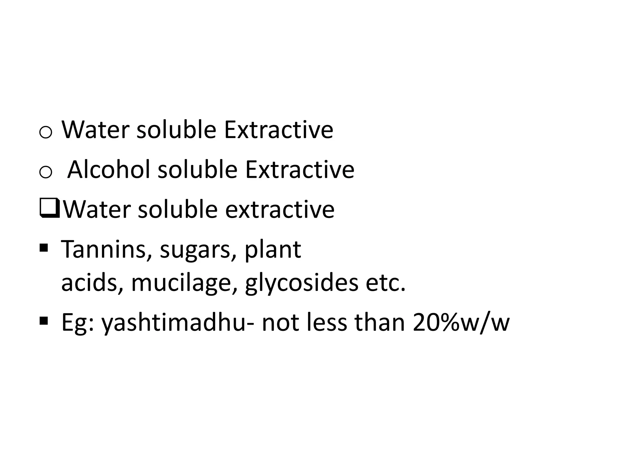 o Water soluble Extractive
o Alcohol soluble Extractive
Water soluble extractive
 Tannins, sugars, plant
acids, mucilage, glycosides etc.
 Eg: yashtimadhu- not less than 20%w/w
 