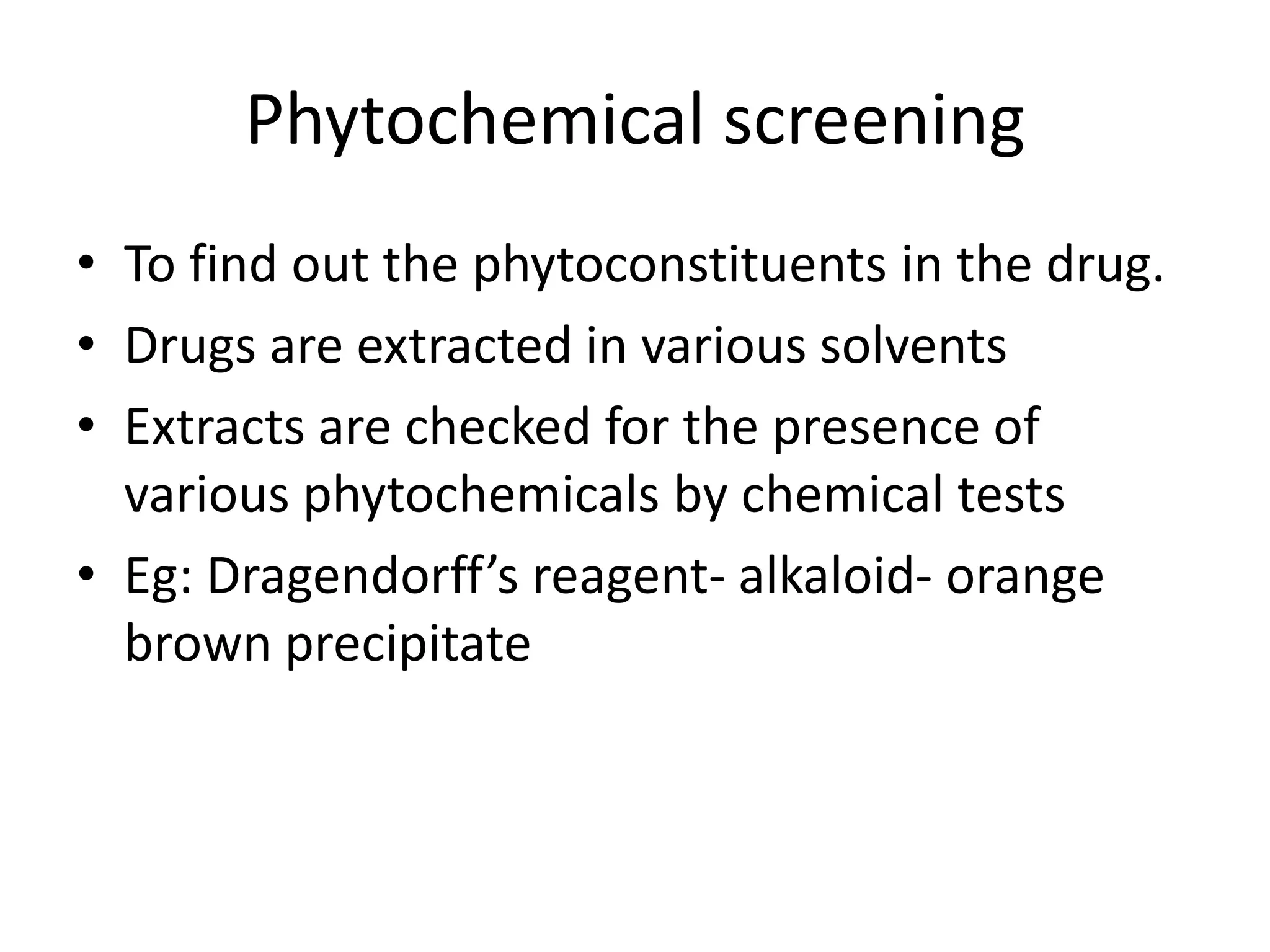 Phytochemical screening
• To find out the phytoconstituents in the drug.
• Drugs are extracted in various solvents
• Extracts are checked for the presence of
various phytochemicals by chemical tests
• Eg: Dragendorff’s reagent- alkaloid- orange
brown precipitate
 