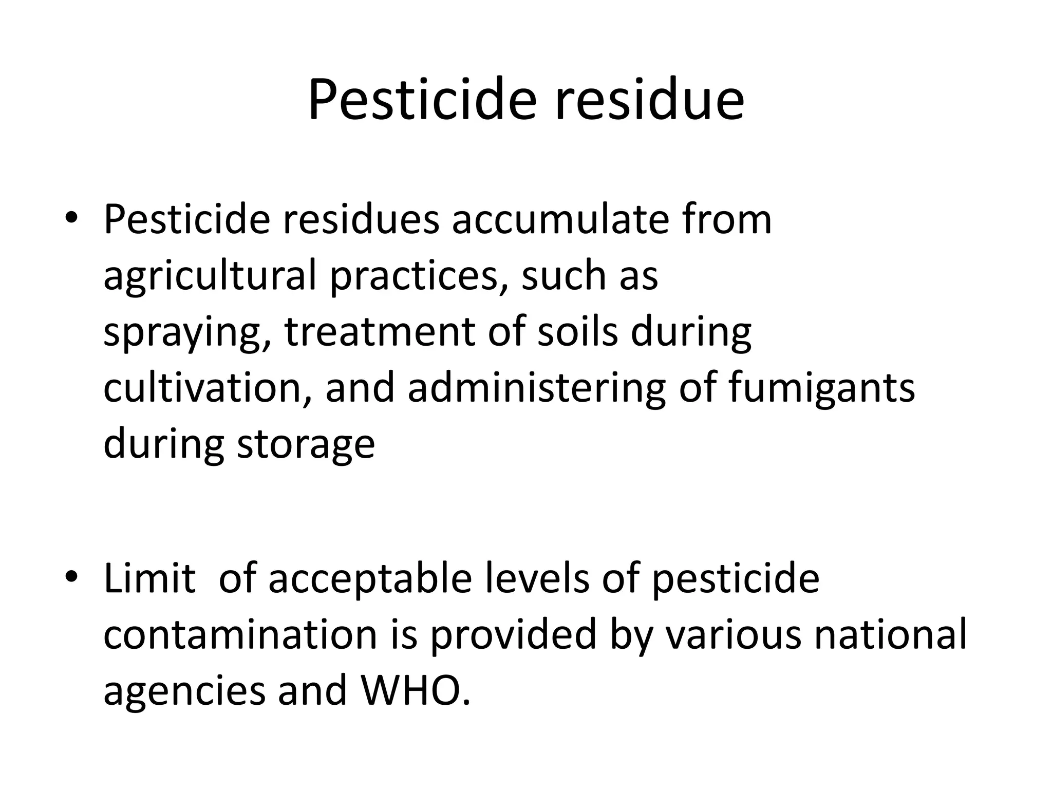 Pesticide residue
• Pesticide residues accumulate from
agricultural practices, such as
spraying, treatment of soils during
cultivation, and administering of fumigants
during storage
• Limit of acceptable levels of pesticide
contamination is provided by various national
agencies and WHO.
 