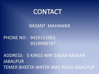 BASANT MAHAWAR
PHONE NO : 9425151053
9329998787
ADDRESS: 5 KINGS WAY SADAR BAZAAR
JABALPUR
TEMER BHEETA WATER WAX ROAD JABALPUR
 