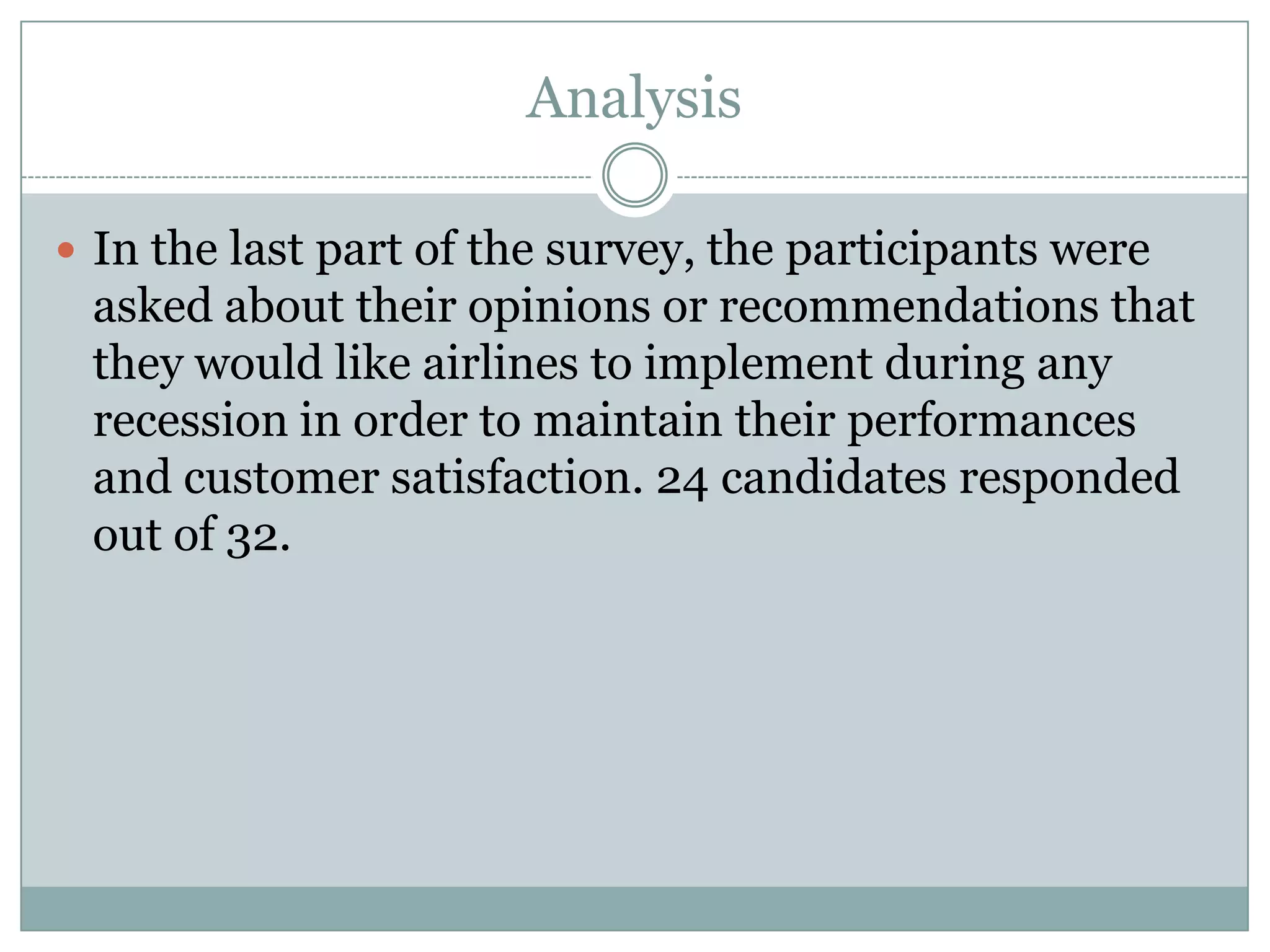 Analysis
 In the last part of the survey, the participants were
asked about their opinions or recommendations that
they would like airlines to implement during any
recession in order to maintain their performances
and customer satisfaction. 24 candidates responded
out of 32.
 