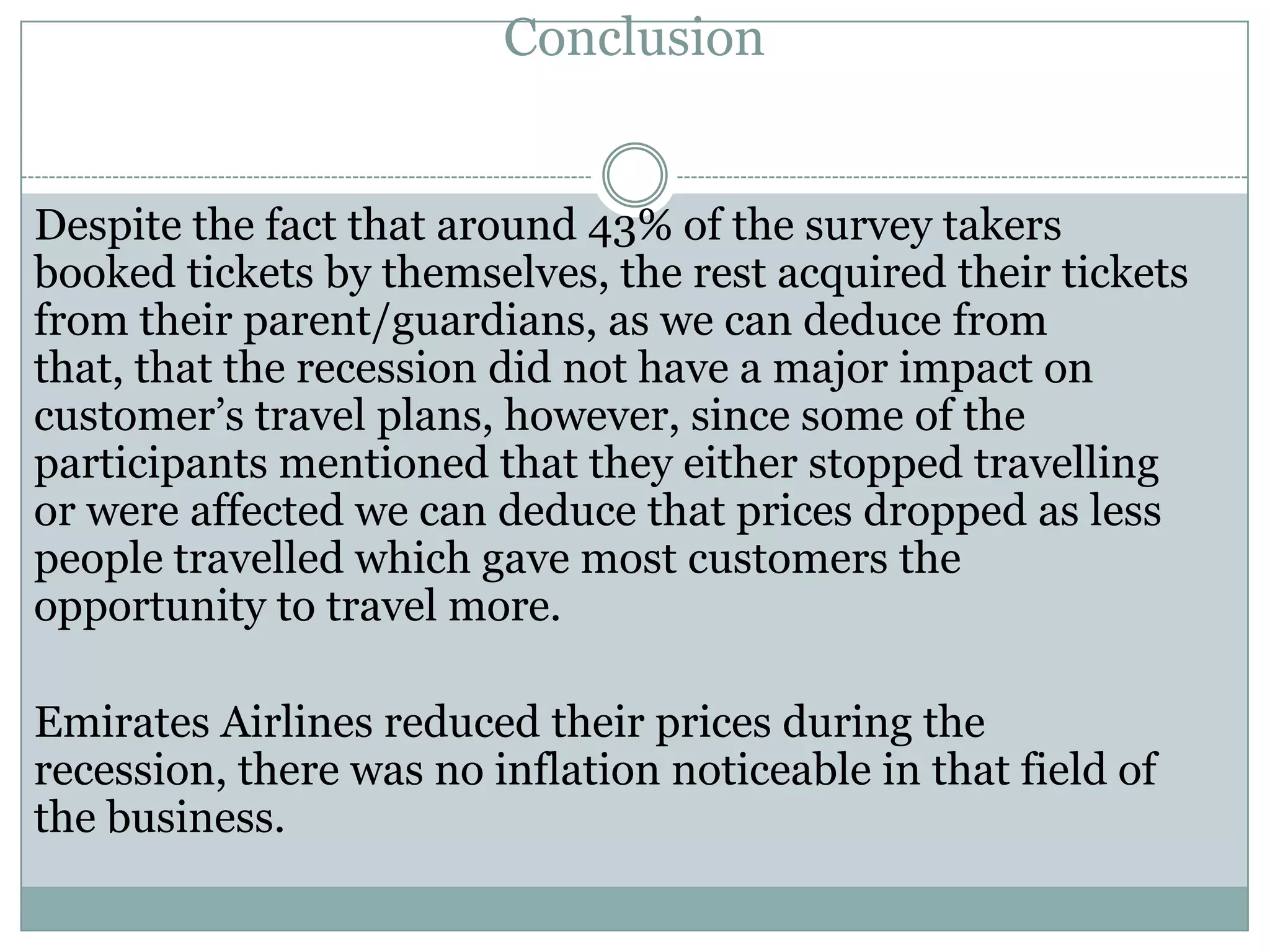 Conclusion
Despite the fact that around 43% of the survey takers
booked tickets by themselves, the rest acquired their tickets
from their parent/guardians, as we can deduce from
that, that the recession did not have a major impact on
customer’s travel plans, however, since some of the
participants mentioned that they either stopped travelling
or were affected we can deduce that prices dropped as less
people travelled which gave most customers the
opportunity to travel more.
Emirates Airlines reduced their prices during the
recession, there was no inflation noticeable in that field of
the business.
 