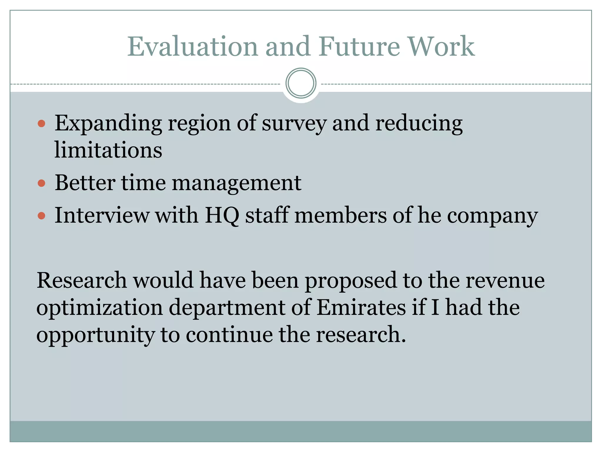 Evaluation and Future Work
 Expanding region of survey and reducing
limitations
 Better time management
 Interview with HQ staff members of he company
Research would have been proposed to the revenue
optimization department of Emirates if I had the
opportunity to continue the research.
 
