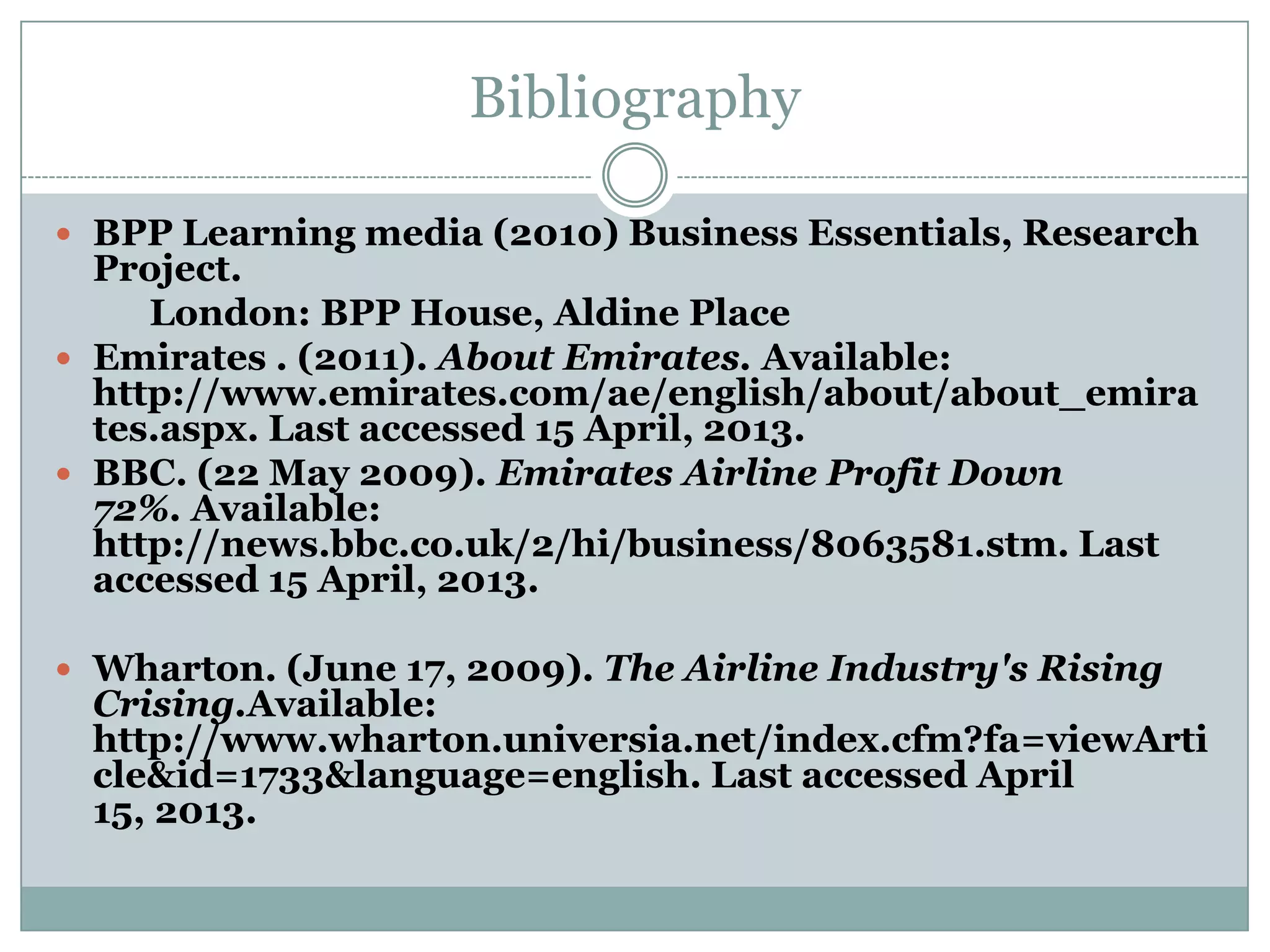 Bibliography
 BPP Learning media (2010) Business Essentials, Research
Project.
London: BPP House, Aldine Place
 Emirates . (2011). About Emirates. Available:
http://www.emirates.com/ae/english/about/about_emira
tes.aspx. Last accessed 15 April, 2013.
 BBC. (22 May 2009). Emirates Airline Profit Down
72%. Available:
http://news.bbc.co.uk/2/hi/business/8063581.stm. Last
accessed 15 April, 2013.
 Wharton. (June 17, 2009). The Airline Industry's Rising
Crising.Available:
http://www.wharton.universia.net/index.cfm?fa=viewArti
cle&id=1733&language=english. Last accessed April
15, 2013.
 