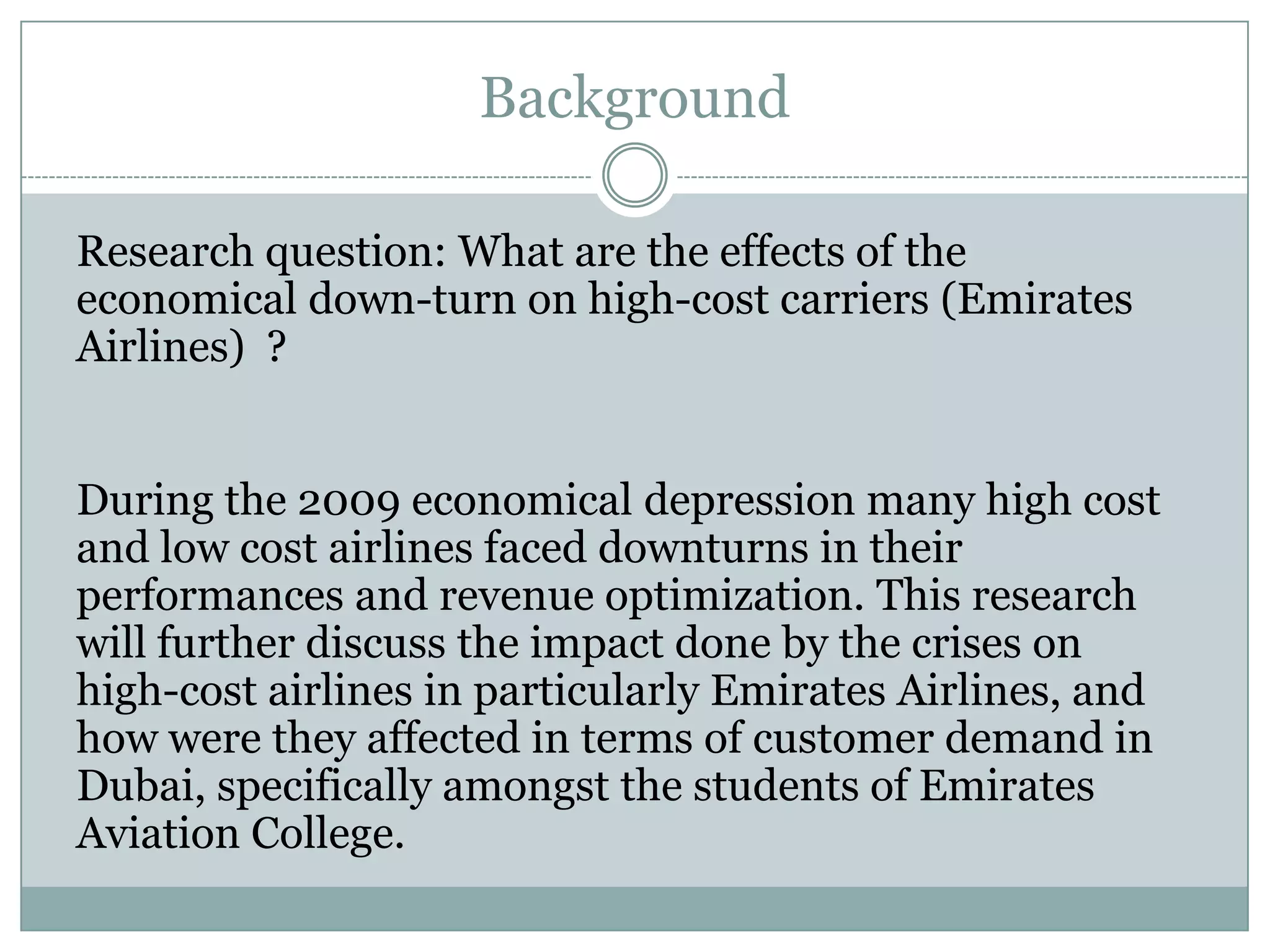 Background
Research question: What are the effects of the
economical down-turn on high-cost carriers (Emirates
Airlines) ?
During the 2009 economical depression many high cost
and low cost airlines faced downturns in their
performances and revenue optimization. This research
will further discuss the impact done by the crises on
high-cost airlines in particularly Emirates Airlines, and
how were they affected in terms of customer demand in
Dubai, specifically amongst the students of Emirates
Aviation College.
 