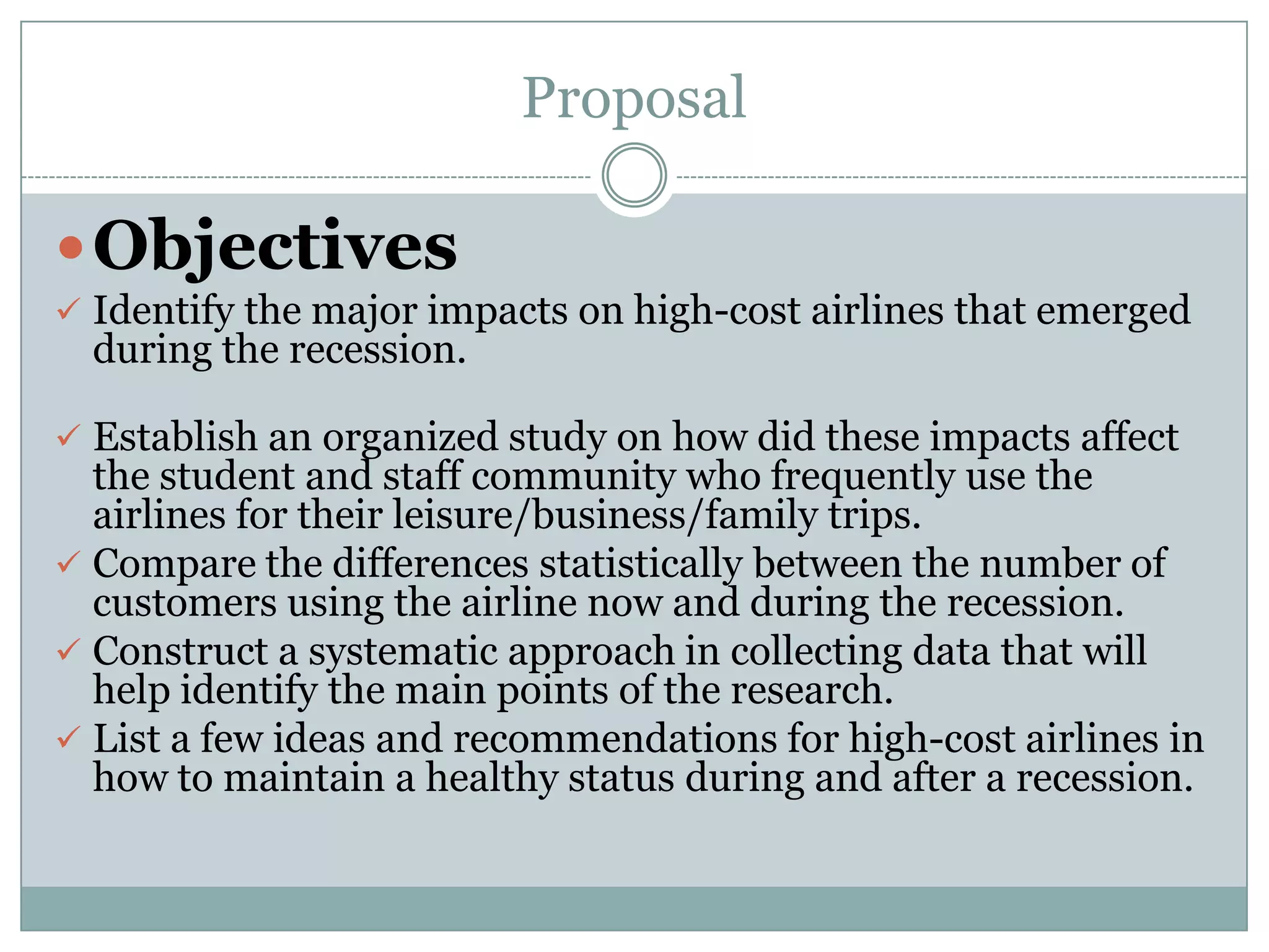 Proposal
Objectives
 Identify the major impacts on high-cost airlines that emerged
during the recession.
 Establish an organized study on how did these impacts affect
the student and staff community who frequently use the
airlines for their leisure/business/family trips.
 Compare the differences statistically between the number of
customers using the airline now and during the recession.
 Construct a systematic approach in collecting data that will
help identify the main points of the research.
 List a few ideas and recommendations for high-cost airlines in
how to maintain a healthy status during and after a recession.
 