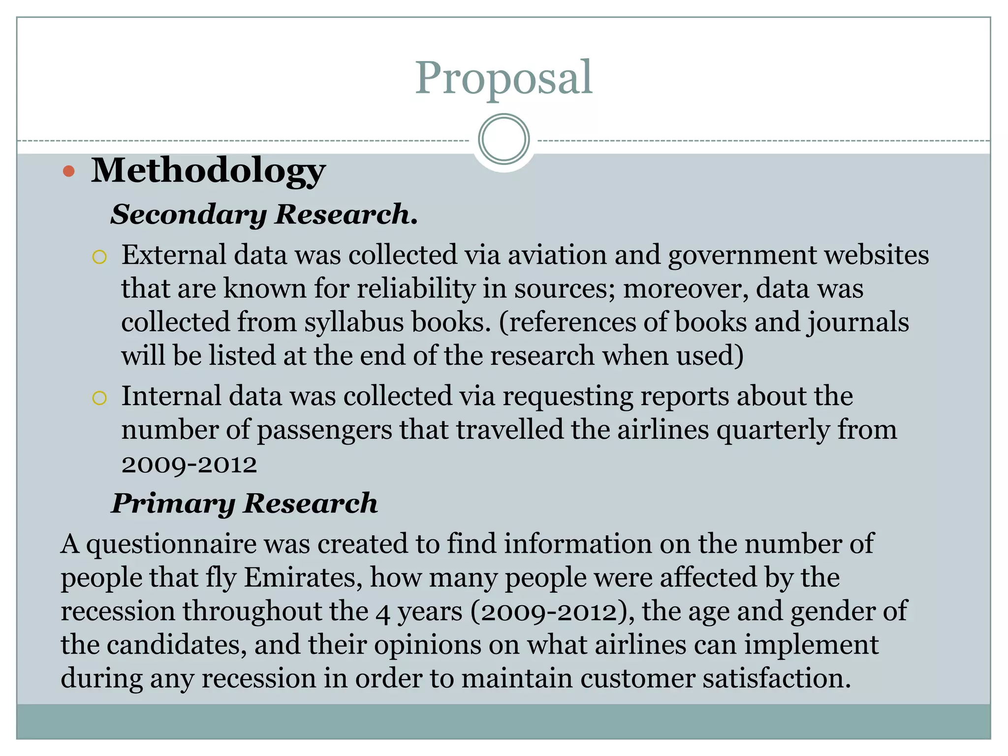 Proposal
 Methodology
Secondary Research.
 External data was collected via aviation and government websites
that are known for reliability in sources; moreover, data was
collected from syllabus books. (references of books and journals
will be listed at the end of the research when used)
 Internal data was collected via requesting reports about the
number of passengers that travelled the airlines quarterly from
2009-2012
Primary Research
A questionnaire was created to find information on the number of
people that fly Emirates, how many people were affected by the
recession throughout the 4 years (2009-2012), the age and gender of
the candidates, and their opinions on what airlines can implement
during any recession in order to maintain customer satisfaction.
 