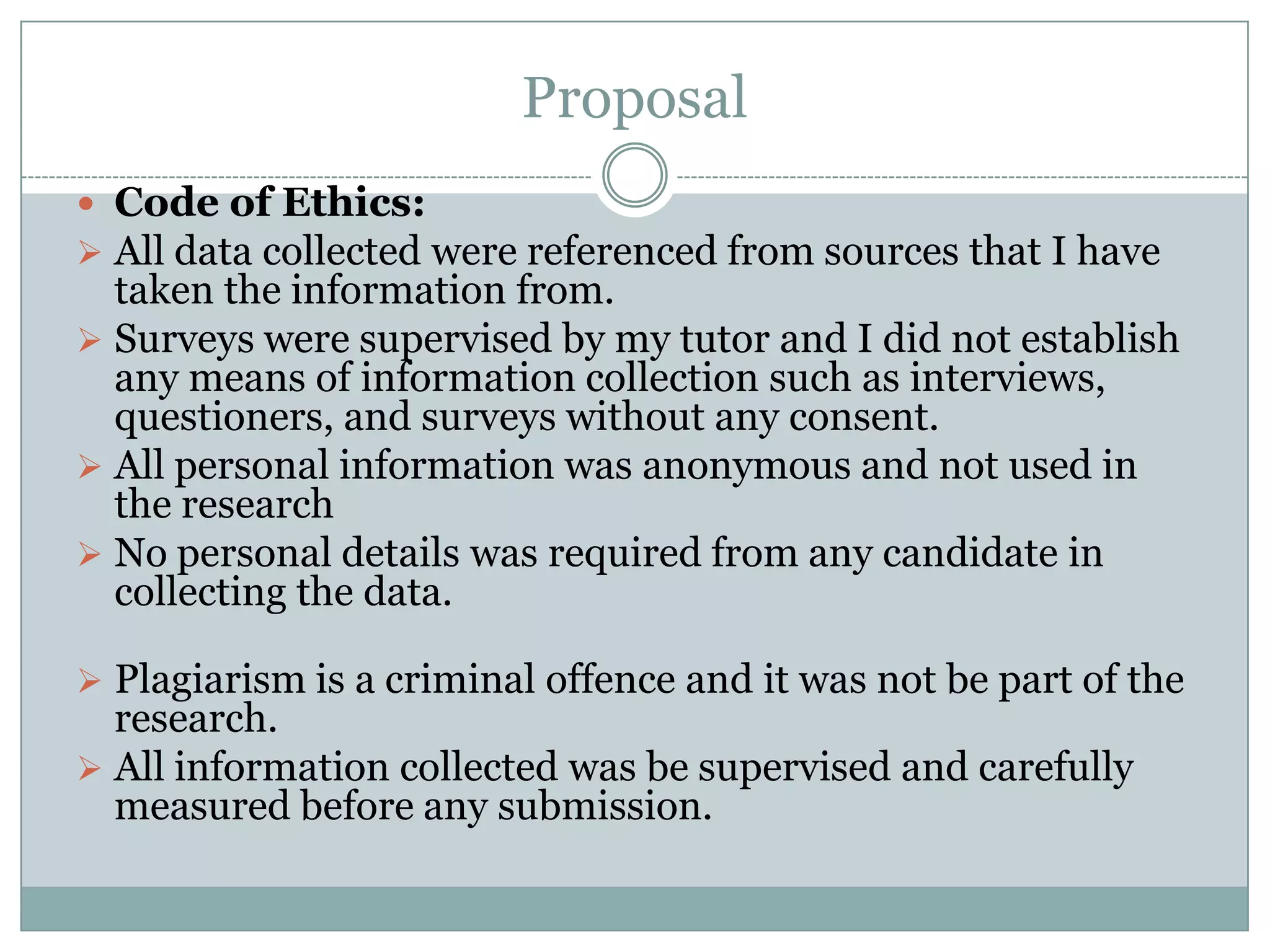 Proposal
 Code of Ethics:
 All data collected were referenced from sources that I have
taken the information from.
 Surveys were supervised by my tutor and I did not establish
any means of information collection such as interviews,
questioners, and surveys without any consent.
 All personal information was anonymous and not used in
the research
 No personal details was required from any candidate in
collecting the data.
 Plagiarism is a criminal offence and it was not be part of the
research.
 All information collected was be supervised and carefully
measured before any submission.
 
