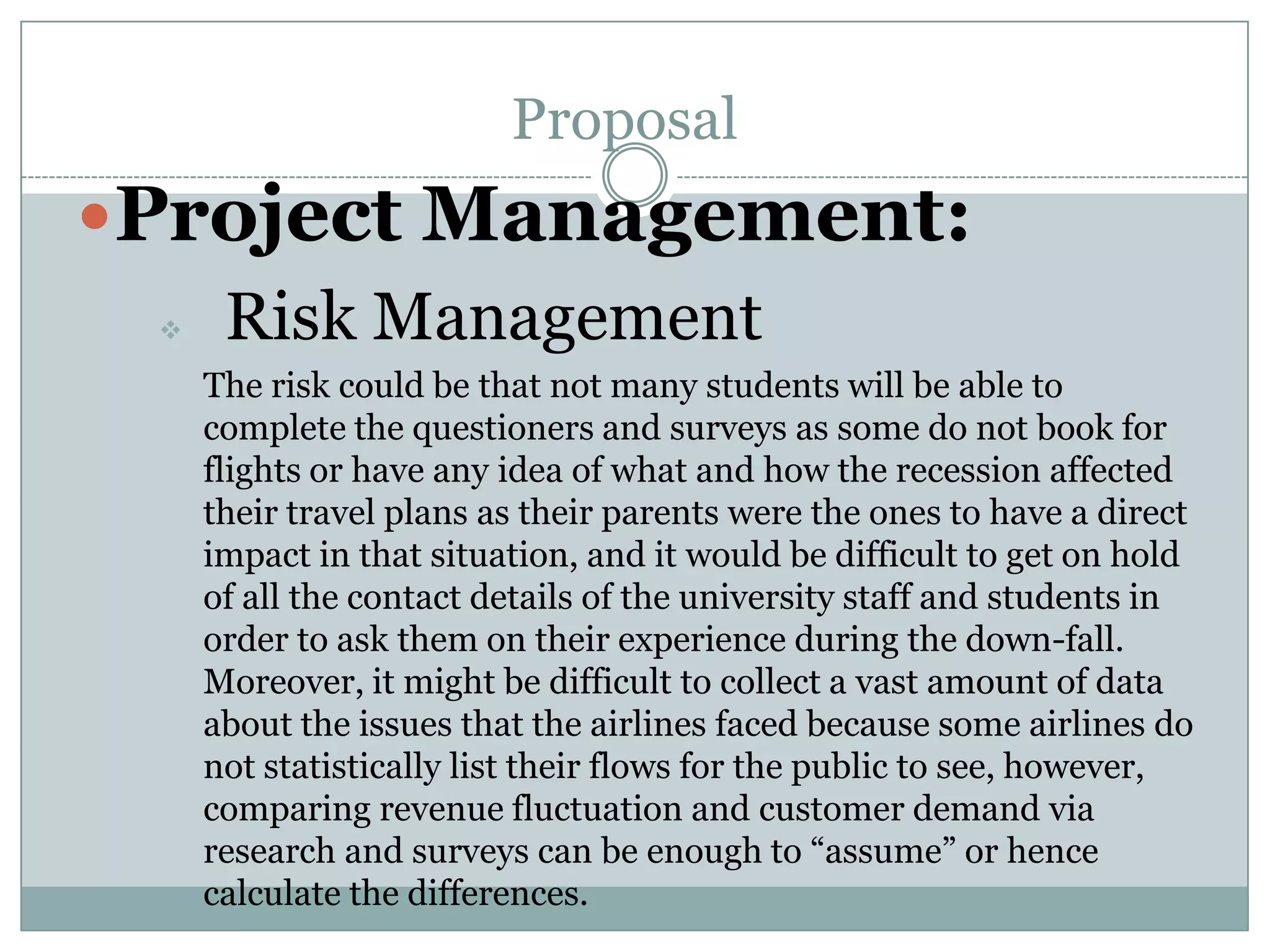 Proposal
Project Management:
 Risk Management
The risk could be that not many students will be able to
complete the questioners and surveys as some do not book for
flights or have any idea of what and how the recession affected
their travel plans as their parents were the ones to have a direct
impact in that situation, and it would be difficult to get on hold
of all the contact details of the university staff and students in
order to ask them on their experience during the down-fall.
Moreover, it might be difficult to collect a vast amount of data
about the issues that the airlines faced because some airlines do
not statistically list their flows for the public to see, however,
comparing revenue fluctuation and customer demand via
research and surveys can be enough to “assume” or hence
calculate the differences.
 