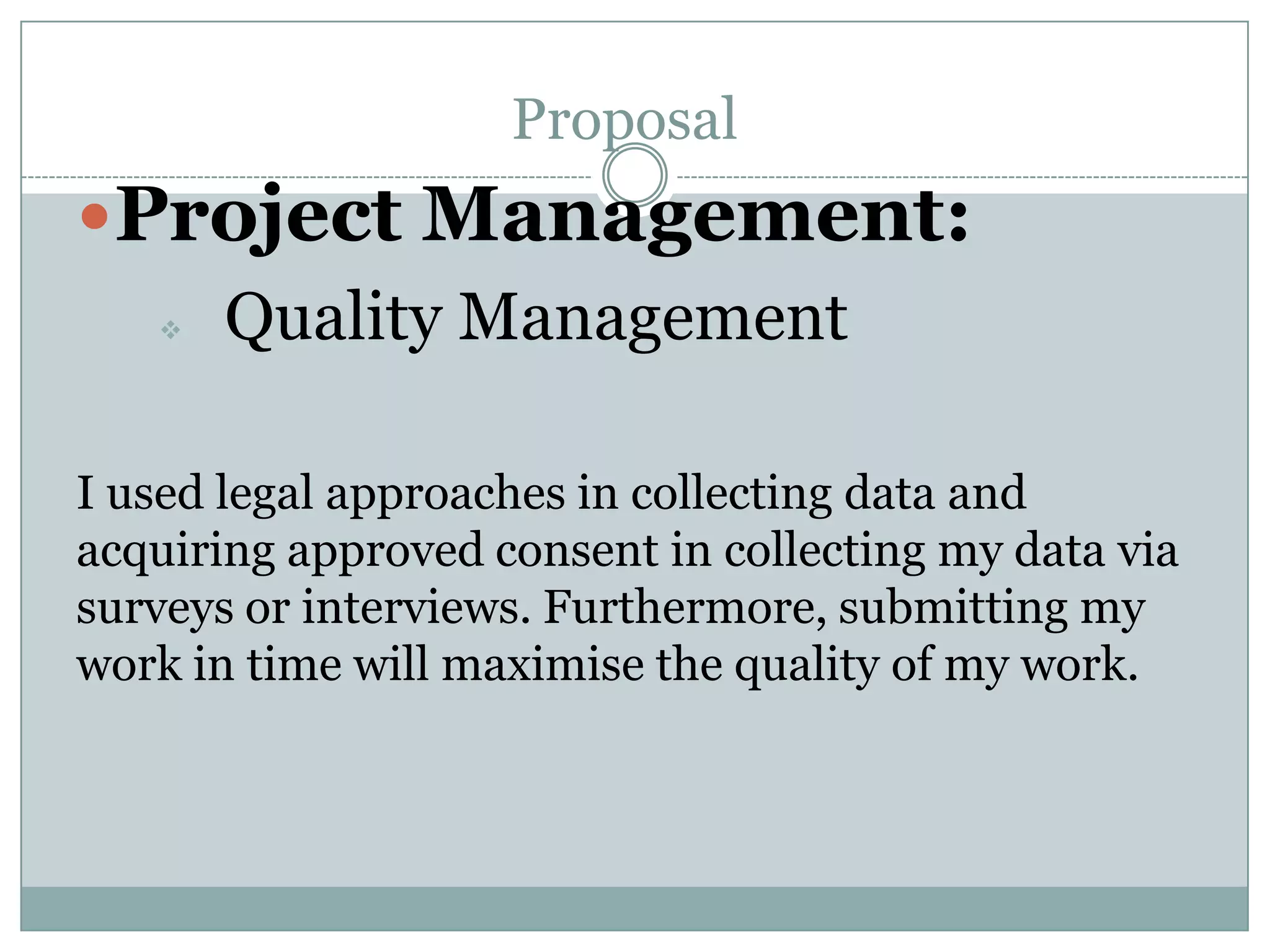 Proposal
Project Management:
 Quality Management
I used legal approaches in collecting data and
acquiring approved consent in collecting my data via
surveys or interviews. Furthermore, submitting my
work in time will maximise the quality of my work.
 