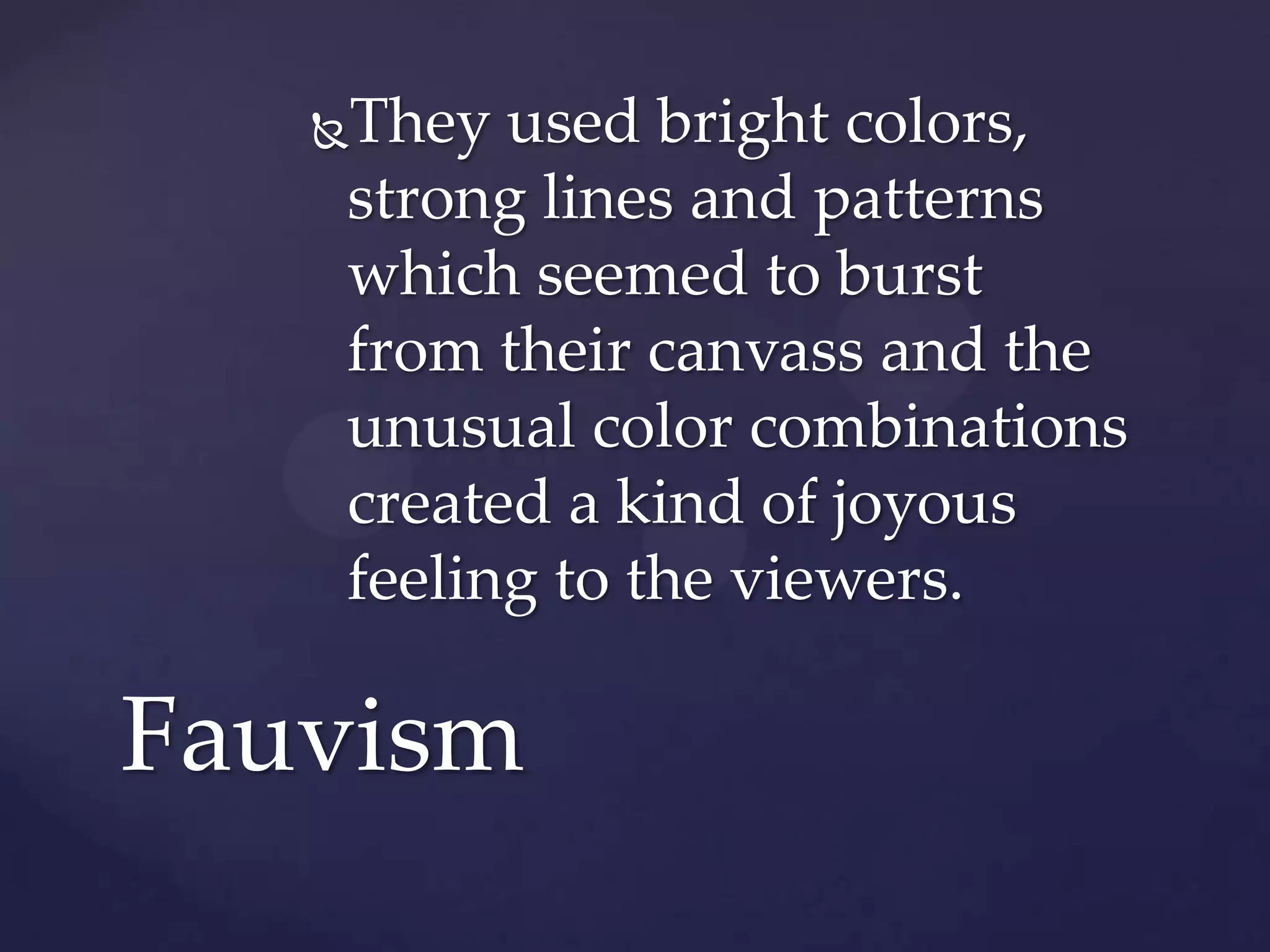 They used bright colors,
strong lines and patterns
which seemed to burst
from their canvass and the
unusual color combinations
created a kind of joyous
feeling to the viewers.
Fauvism
 