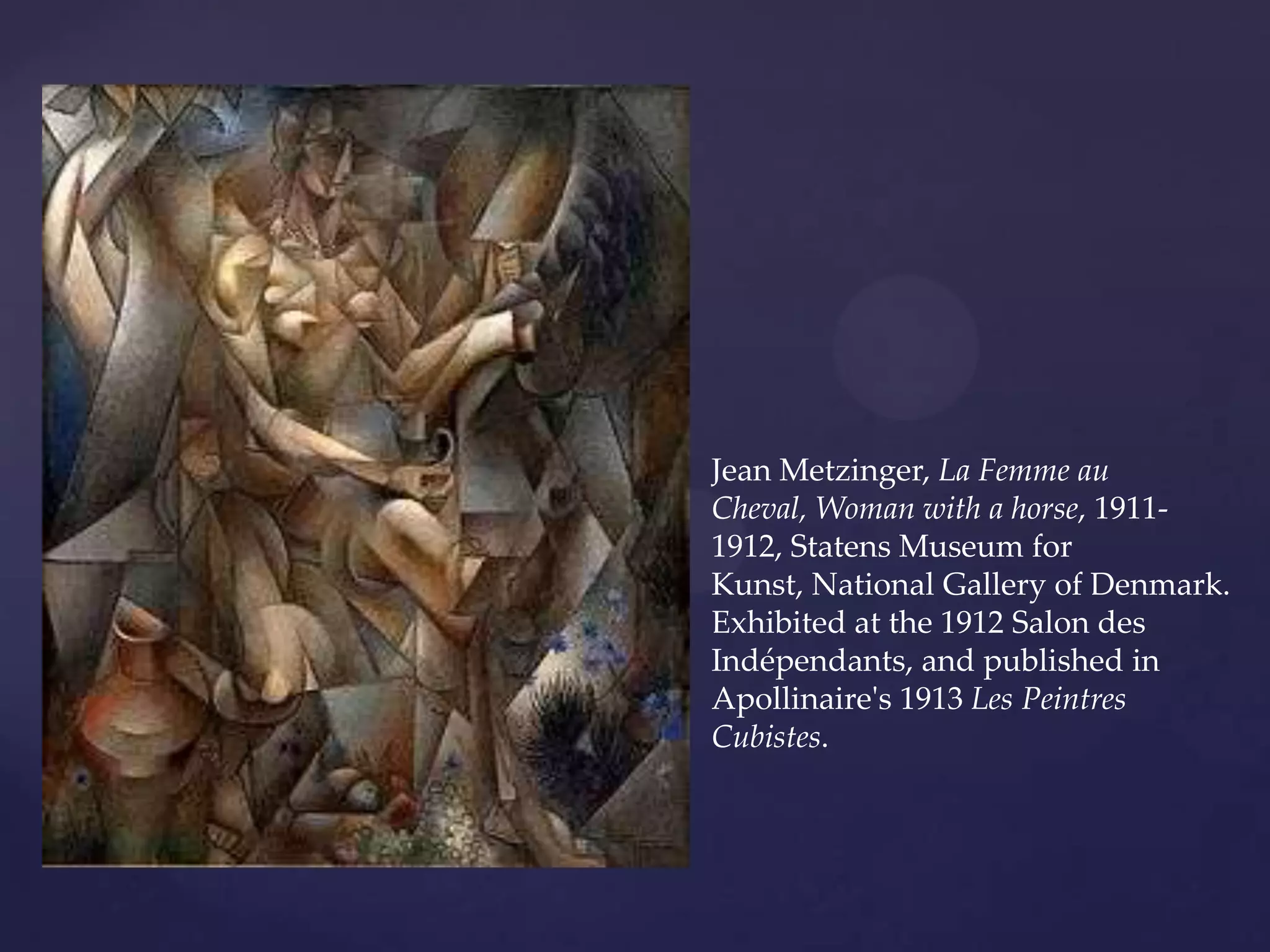 Jean Metzinger, La Femme au
Cheval, Woman with a horse, 1911-
1912, Statens Museum for
Kunst, National Gallery of Denmark.
Exhibited at the 1912 Salon des
Indépendants, and published in
Apollinaire's 1913 Les Peintres
Cubistes.
 