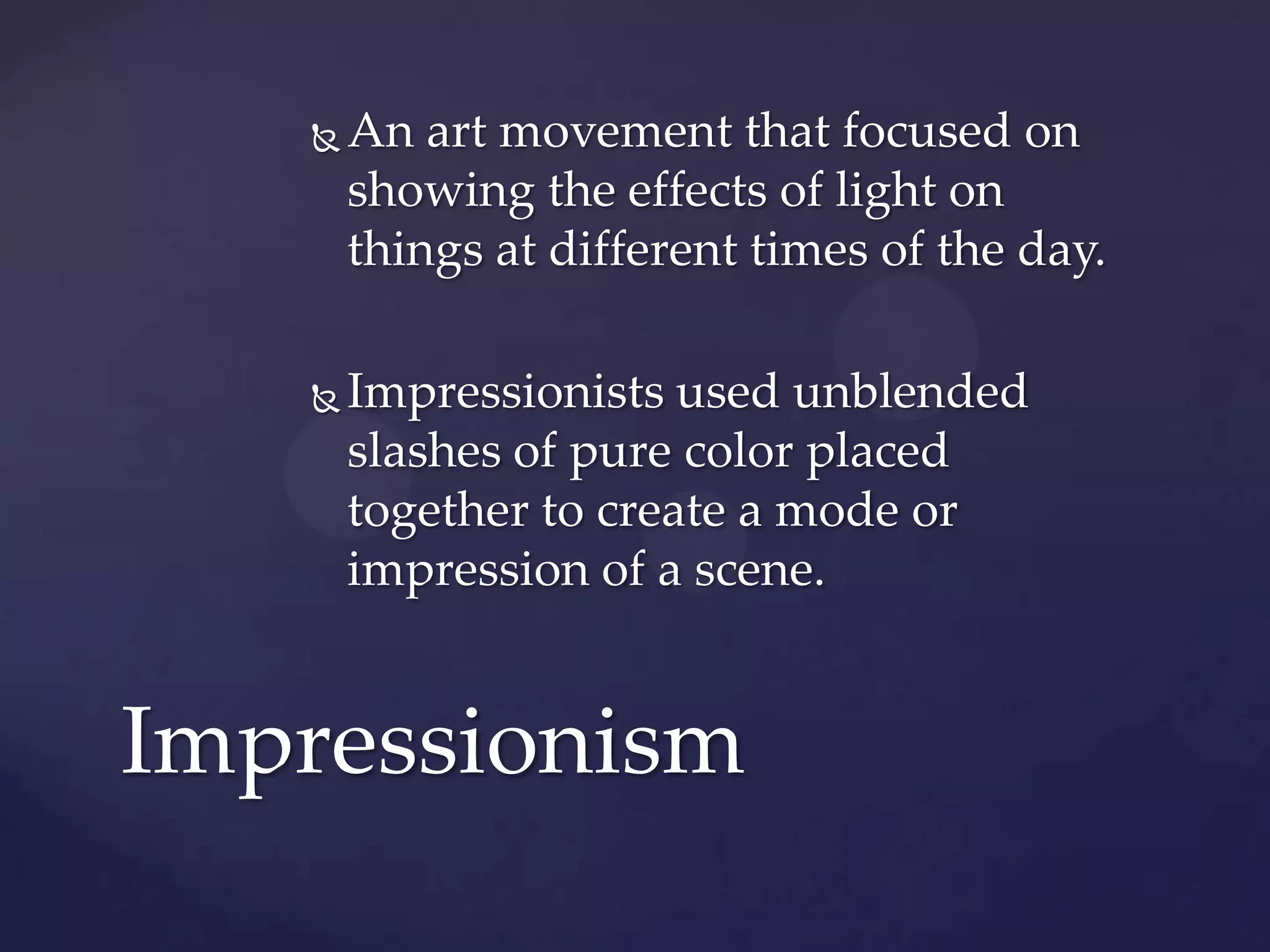  An art movement that focused on
showing the effects of light on
things at different times of the day.
 Impressionists used unblended
slashes of pure color placed
together to create a mode or
impression of a scene.
Impressionism
 