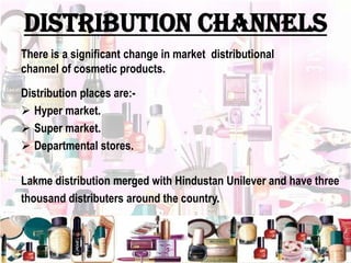 DISTRIBUTION CHANNELS
There is a significant change in market distributional
channel of cosmetic products.
Distribution places are:-
 Hyper market.
 Super market.
 Departmental stores.
Lakme distribution merged with Hindustan Unilever and have three
thousand distributers around the country.
 