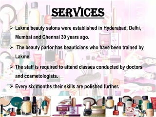 services
 Lakme beauty salons were established in Hyderabad, Delhi,
Mumbai and Chennai 30 years ago.
 The beauty parlor has beauticians who have been trained by
Lakme.
 The staff is required to attend classes conducted by doctors
and cosmetologists.
 Every six months their skills are polished further.
 